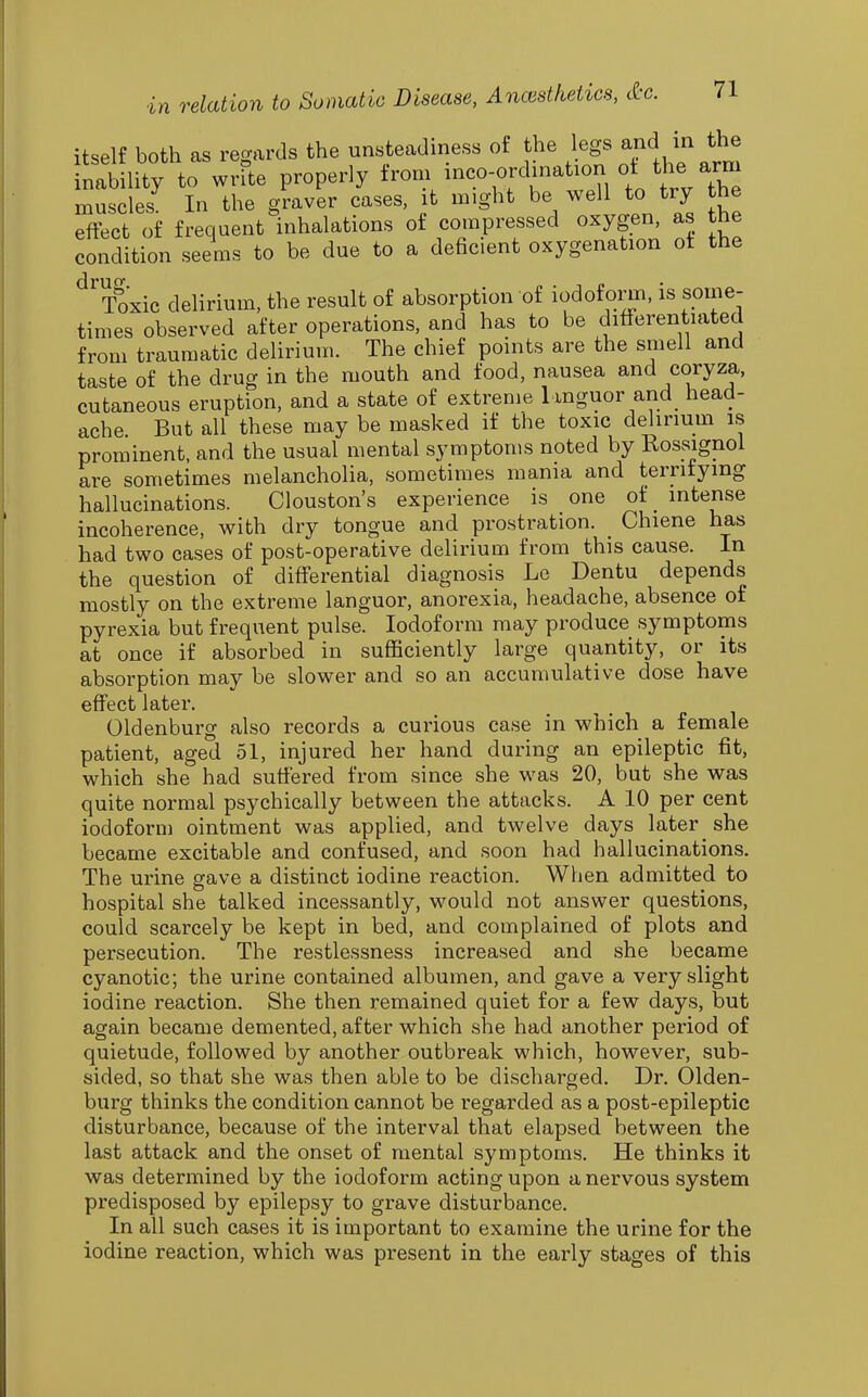 itself both as regards the unsteadiness of the legs and in the natility to write properly f-m -co-^lmation ^ muscles In the graver cases, it might be well to try the effect of frequent inhalations of compressed oxygen, as the condition seems to be due to a deficient oxygenation ot the ^Toxic delirium, the result of absorption of iodoform, is some- times observed after operations, and has to be differentiated from traumatic delirium. The chief points are the smell and taste of the drug in the mouth and food, nausea and coryza, cutaneous eruption, and a state of extreme languor and head- ache But all these may be masked if the toxic delirium is prominent, and the usual mental symptoms noted by Rossignol are sometimes melancholia, sometimes mama and terrifying hallucinations. Clouston's experience is one of_ intense incoherence, with dry tongue and prostration. _ Chiene has had two cases of post-operative delirium from this cause. In the question of differential diagnosis Le Dentu depends mostly on the extreme languor, anorexia, headache, absence of pyrexia but frequent pulse. Iodoform may produce symptoms at once if absorbed in sufficiently large quantity, or its absorption may be slower and so an accumulative dose have effect later. Oldenburg also records a curious case in which a female patient, aged 51, injured her hand during an epileptic fit, which she had suffered from since she was 20, but she was quite normal psychically between the attacks. A 10 per cent iodoform ointment was applied, and twelve days later she became excitable and confused, and soon had hallucinations. The urine gave a distinct iodine reaction. When admitted to hospital she talked incessantly, would not answer questions, could scarcely be kept in bed, and complained of plots and persecution. The restlessness increased and she became cyanotic; the urine contained albumen, and gave a very slight iodine reaction. She then remained quiet for a few days, but again became demented, after which she had another period of quietude, followed by another outbreak which, however, sub- sided, so that she was then able to be discharged. Dr. Olden- burg thinks the condition cannot be regarded as a post-epileptic disturbance, because of the interval that elapsed between the last attack and the onset of mental symptoms. He thinks it was determined by the iodoform acting upon a nervous system predisposed by epilepsy to grave disturbance. In all such cases it is important to examine the urine for the iodine reaction, which was present in the early stages of this