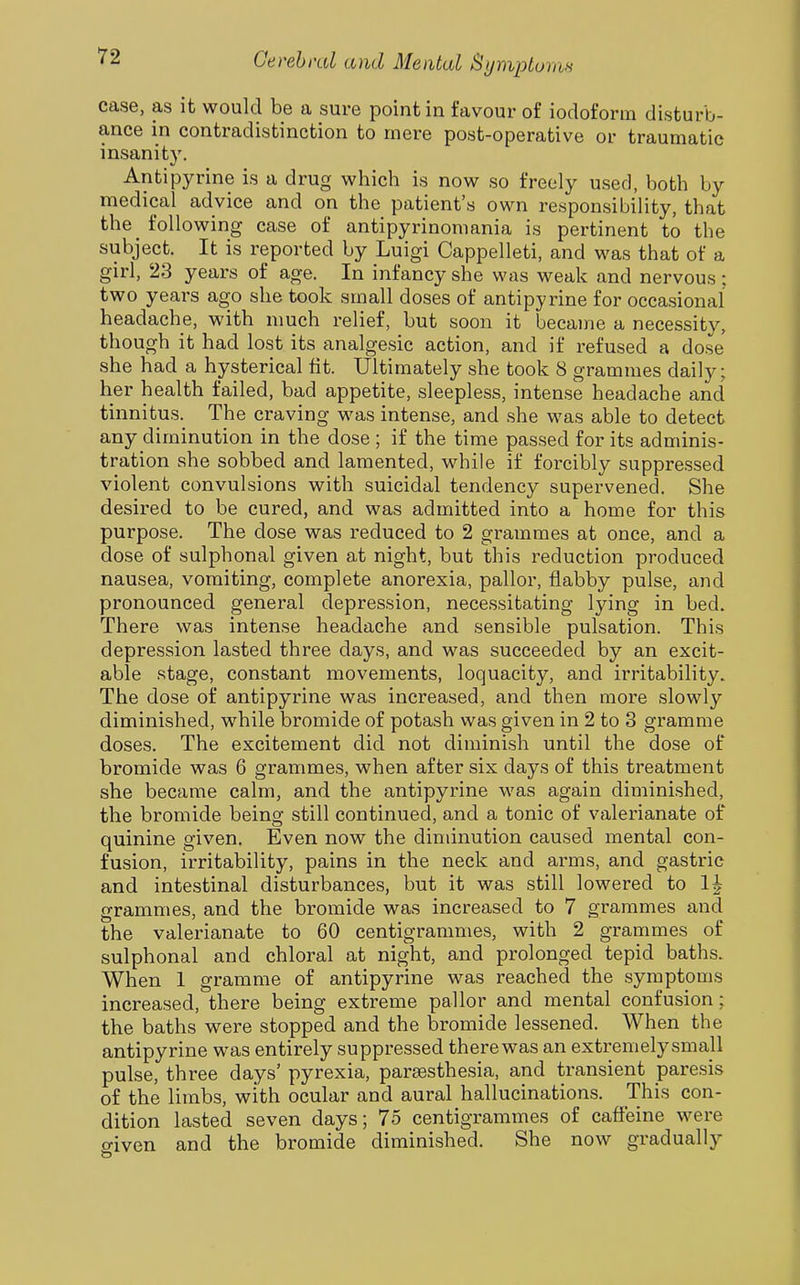 case, as it would be a sure point in favour of iodoform disturb- ance in contradistinction to mere post-operative or traumatic insanity. Antipyrine is a drug which is now so freely used, both by medical advice and on the patient's own responsibility, that the^ following case of antipyrinomania is pertinent to the subject. It is reported by Luigi Cappelleti, and was that of a girl, 23 years of age. In infancy she was weak and nervous; two years ago she took small doses of antipyrine for occasional headache, with much relief, but soon it became a necessity, though it had lost its analgesic action, and if refused a dose she had a hysterical lit. Ultimately she took 8 grammes daily; her health failed, bad appetite, sleepless, intense headache and tinnitus. The craving was intense, and she was able to detect any diminution in the dose ; if the time passed for its adminis- tration she sobbed and lamented, while if forcibly suppressed violent convulsions with suicidal tendency supervened. She desired to be cured, and was admitted into a home for this purpose. The dose was reduced to 2 grammes at once, and a dose of sulphonal given at night, but this reduction produced nausea, vomiting, complete anorexia, pallor, flabby pulse, and pronounced general depression, necessitating lying in bed. There was intense headache and sensible pulsation. This depression lasted three days, and was succeeded by an excit- able stage, constant movements, loquacity, and irritability. The dose of antipyrine was increased, and then more slowly diminished, while bromide of potash was given in 2 to 3 gramme doses. The excitement did not diminish until the dose of bromide was 6 grammes, when after six days of this treatment she became calm, and the antipyrine was again diminished, the bromide being still continued, and a tonic of valerianate of quinine given. Even now the diminution caused mental con- fusion, irritability, pains in the neck and arms, and gastric and intestinal disturbances, but it was still lowered to 1^ grammes, and the bromide was increased to 7 grammes and the valerianate to 60 centigrammes, with 2 grammes of sulphonal and chloral at night, and prolonged tepid baths. When 1 gramme of antipyrine was reached the symptoms increased, there being extreme pallor and mental confusion; the baths were stopped and the bromide lessened. When the antipyrine was entirely suppressed there was an extremelysmall pulse, three days' pyrexia, parsesthesia, and transient paresis of the limbs, with ocular and aural hallucinations. This con- dition lasted seven days; 75 centigrammes of caffeine were o-iven and the bromide diminished. She now gradually