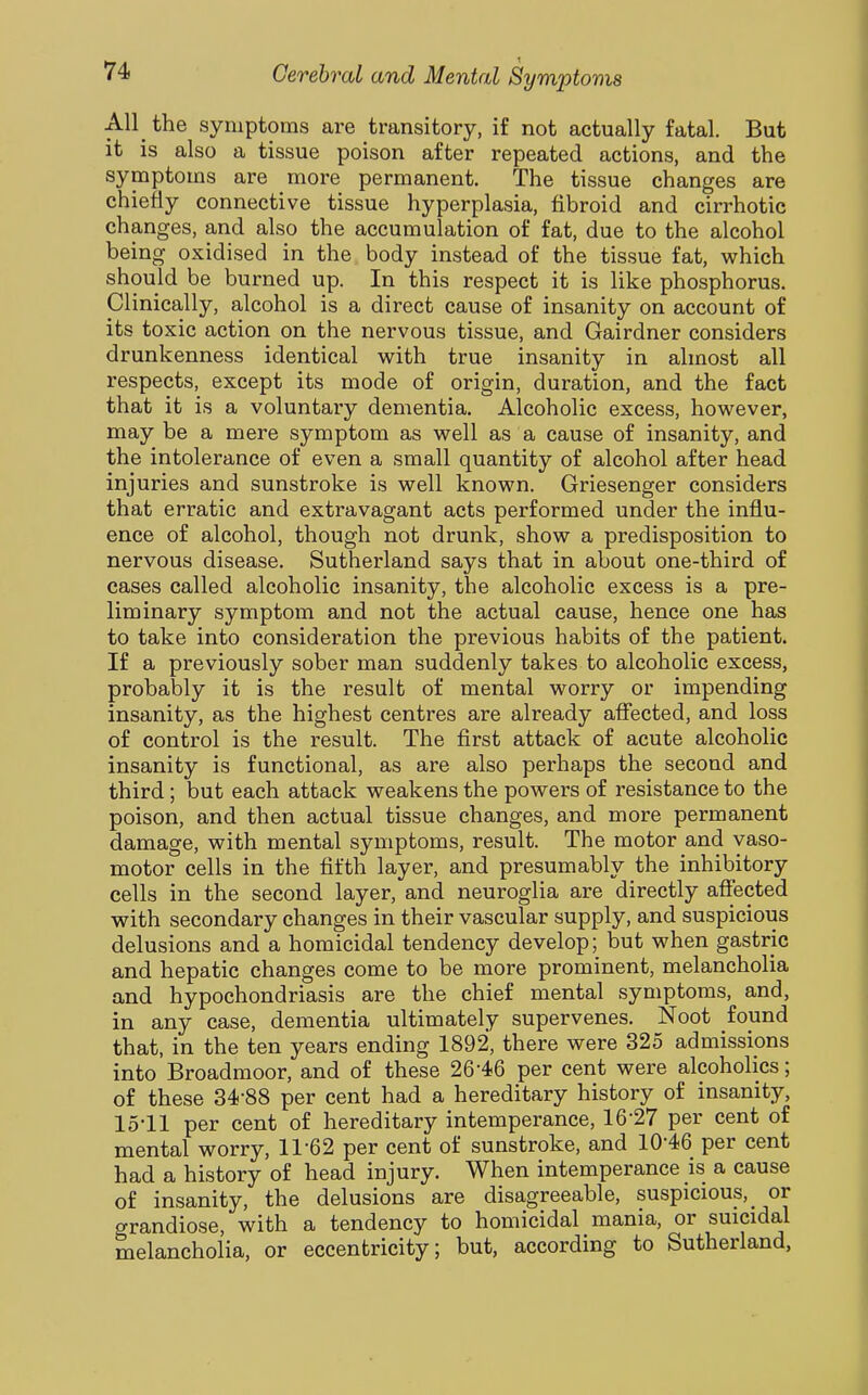 All_ the symptoms are transitory, if not actually fatal. But it is also a tissue poison after repeated actions, and the symptoms are more permanent. The tissue changes are chiefly connective tissue hyperplasia, fibroid and cirrhotic changes, and also the accumulation of fat, due to the alcohol being oxidised in the body instead of the tissue fat, which should be burned up. In this respect it is like phosphorus. Clinically, alcohol is a direct cause of insanity on account of its toxic action on the nervous tissue, and Gairdner considers drunkenness identical w^ith true insanity in almost all respects, except its mode of origin, duration, and the fact that it is a voluntary dementia. Alcoholic excess, however, may be a mere symptom as well as a cause of insanity, and the intolerance of even a small quantity of alcohol after head injuries and sunstroke is well known. Griesenger considers that erratic and extravagant acts performed under the influ- ence of alcohol, though not drunk, show a predisposition to nervous disease. Sutherland says that in about one-third of cases called alcoholic insanity, the alcoholic excess is a pre- liminary symptom and not the actual cause, hence one has to take into consideration the previous habits of the patient. If a previously sober man suddenly takes to alcoholic excess, probably it is the result of mental worry or impending insanity, as the highest centres are already aflected, and loss of control is the result. The first attack of acute alcoholic insanity is functional, as are also perhaps the second and third; but each attack weakens the powers of resistance to the poison, and then actual tissue changes, and more permanent damage, with mental symptoms, result. The motor and vaso- motor cells in the fifth layer, and presumably the inhibitory cells in the second layer, and neuroglia are directly affected with secondary changes in their vascular supply, and suspicious delusions and a homicidal tendency develop; but when gastric and hepatic changes come to be more prominent, melancholia and hypochondriasis are the chief mental symptoms, and, in any case, dementia ultimately supervenes. Noot found that, in the ten years ending 1892, there were 325 admissions into Broadmoor, and of these 26-46 per cent were alcoholics; of these 34-88 per cent had a hereditary history of insanity, lo-ll per cent of hereditary intemperance, 16-27 per cent of mental worry, 11-62 per cent of sunstroke, and 10-46 per cent had a history of head injury. When intemperance is a cause of insanity, the delusions are disagreeable, suspicious,^ or grandiose, with a tendency to homicidal mania, or suicidal melancholia, or eccentricity; but, according to Sutherland,