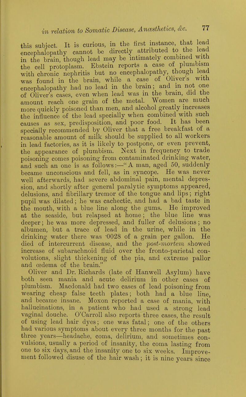 this subject. It is curious, in the first instance, that lead encephalopathy cannot be directly attributed to the lead in the brain, though lead may be intimately combined with the cell protoplasm. Ebstein reports a case ot plumbisna with chronic nephritis but no encephalopathy, though lead was found in the brain, while a case of Olivers with encephalopathy had no lead in the brain; and in not one of Oliver's cases, even when lead was in the bram, did the amount reach one grain of the metal. Women are much more quickly poisoned than men, and alcohol greatly increases the influence of the lead specially when combined with such causes as sex, predisposition, and poor food. It has been specially recommended by Oliver that a free breakfast of a reasonable amount of milk should be supplied to all workers in lead factories, as it is likely to postpone, or even prevent, the appearance of plumbism. Next in frequency to trade poisoning comes poisoning from contaminated drinking water, and such an one is as follows:— A man, aged 50, suddenly became unconscious and fell, as in syncope. He was never well afterwards, had severe abdominal pain, mental depres- sion, and shortly after general paralytic symptoms appeared, delusions, and fibrillary tremor of the tongue and lips; right pupil was dilated; he was cachectic, and had a bad taste in the mouth, with a blue line along the gums. He improved at the seaside, but relapsed at home; the blue line was deeper; he was more depressed, and fuller of delusions; no albumen, but a trace of lead in the urine, while in the drinking water there was '0028 of a grain per gallon. He died of intercurrent disease, and the post-mortem showed increase of subarachnoid fluid over the fronto-parietal con- volutions, slight thickening of the pia, and extreme pallor and oedema of the brain. Oliver and Dr. Richards (late of Hanwell Asylum) have both seen mania and acute delirium in other cases of plumbism. Macdonald had two cases of lead poisoning from wearing cheap false teeth plates; both had a blue line, and became insane. Moxon reported a case of mania, with hallucinations, in a patient who had used a strong lead vaginal douche. O'Carroll also reports three cases, the result of using lead hair dyes; one was fatal; one of the others had various symptoms about every three months for the past three years—headache, coma, delirium, and sometimes con- vulsions, usually a period of insanity, the coma lasting from one to six days, and the insanity one to six weeks. Improve- ment followed disuse of the hair wash; it is nine years since