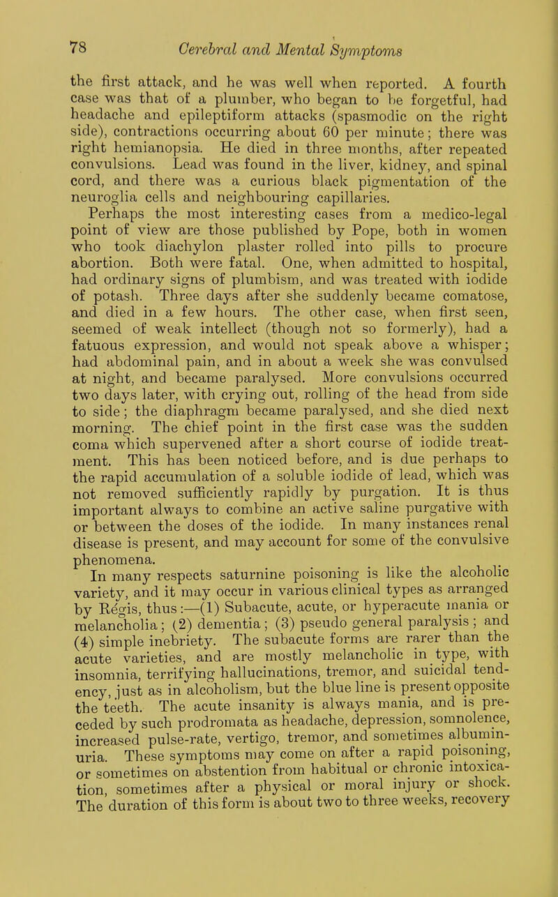 1 the first attack, and he was well when reported. A fourth case was that of a plumber, who began to be forgetful, had headache and epileptiform attacks (spasmodic on the right side), contractions occurring about 60 per minute; there was right hemianopsia. He died in three months, after repeated convulsions. Lead was found in the liver, kidney, and spinal cord, and there was a curious black pigmentation of the neuroglia cells and neighbouring capillaries. Perhaps the most interesting cases from a medico-legal point of view are those published by Pope, both in women who took diachylon plaster rolled into pills to procure abortion. Both were fatal. One, when admitted to hospital, had ordinary signs of plumbism, and was treated with iodide of potash. Three days after she suddenly became comatose, and died in a few hours. The other case, when first seen, seemed of weak intellect (though not so formerly), had a fatuous expression, and would not speak above a whisper; had abdominal pain, and in about a week she was convulsed at night, and became paralysed. More convulsions occurred two days later, with crying out, rolling of the head from side to side; the diaphragm became paralysed, and she died next morning. The chief point in the first case was the sudden coma which supervened after a short course of iodide treat- ment. This has been noticed before, and is due perhaps to the rapid accumulation of a soluble iodide of lead, which was not removed sufficiently rapidly by purgation. It is thus important always to combine an active saline purgative with or between the doses of the iodide. In many instances renal disease is present, and may account for some of the convulsive phenomena. In many respects saturnine poisoning is like the alcoholic variety, and it may occur in various clinical types as arranged by Regis, thus:—(1) Subacute, acute, or hyperacute mania or melancholia; (2) dementia; (3) pseudo general paralysis ; and (4) simple inebriety. The subacute forms are rarer than the acute varieties, and are mostly melancholic in type, with insomnia, terrifying hallucinations, tremor, and suicidal tend- ency, iust as in alcoholism, but the blue line is present opposite the teeth. The acute insanity is always mania, and is pre- ceded by such prodromata as headache, depression, somnolence, increased pulse-rate, vertigo, tremor, and sometimes albumm- uria These symptoms may come on after a rapid poisonmg, or sometimes on abstention from habitual or chronic mtoxica- tion, sometimes after a physical or moral injury or shock. The duration of this form is about two to three weeks, recovery