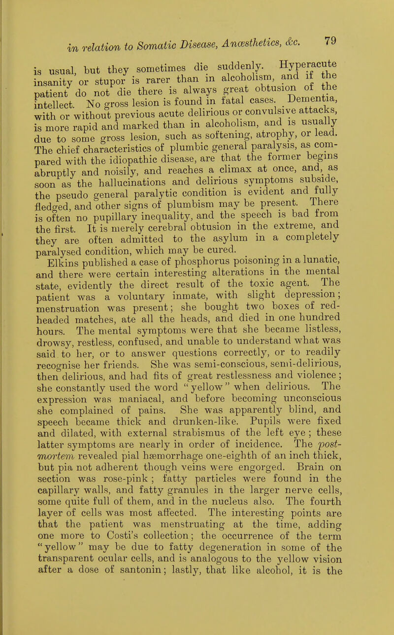 is usual, but they sometimes die suddenly. Hyperacute insanity or stupor is rarer than m alcoholism, and if the patient^ do not die there is always great obtusion of the intellect. No gross lesion is found in fatal cases _ Dementia, with or without previous acute delirious or convulsive attacks, is more rapid and marked than in alcoholism, and is usually due to some gross lesion, such as softening, atrophy, or lead. The chief characteristics of plumbic general paralysis, as com- pared with the idiopathic disease, are that the former begins abruptly and noisily, and reaches a climax at once, and, as soon as the hallucinations and delirious symptoms subside, the pseudo general paralytic condition is evident and fully fledged, and other signs of plumbism may be present. There is often no pupillary inequality, and the speech is bad from the first. It is merely cerebral obtusion in the extreme, and they are often admitted to the asylum in a completely paralysed condition, which may be cured. Elkins published a case of phosphorus poisoning in a lunatic, and there were certain interesting alterations in the mental state, evidently the direct result of the toxic agent. The patient was a voluntary inmate, with slight depression; menstruation was present; she bought two boxes of red- headed matches, ate all the heads, and died in one hundred hours. The mental symptoms were that she became listless, drowsy, restless, confused, and unable to understand what was said to her, or to answer questions correctly, or to readily recognise her friends. She was semi-conscious, semi-delirious, then delirious, and had fits of great restlessness and violence; she constantly used the word  yellow  when delirious. The expression was maniacal, and before becoming unconscious she complained of pains. She was apparently blind, and speech became thick and drunken-like. Pupils were fixed and dilated, with external strabismus of the left eye ; these latter symptoms are nearly in order of incidence. The post- mortem revealed pial haemorrhage one-eighth of an inch thick, but pia not adherent though veins were engorged. Brain on section was rose-pink ; fatty particles were found in the capillary walls, and fatty granules in the larger nerve cells, some quite full of them, and in the nucleus also. The fourth layer of cells was most affected. The interesting points are that the patient was menstruating at the time, adding one more to Costi's collection; the occurrence of the term yellow may be due to fatty degeneration in some of the tran.sparent ocular cells, and is analogous to the yellow vision after a dose of santonin; lastly, that like alcohol, it is the