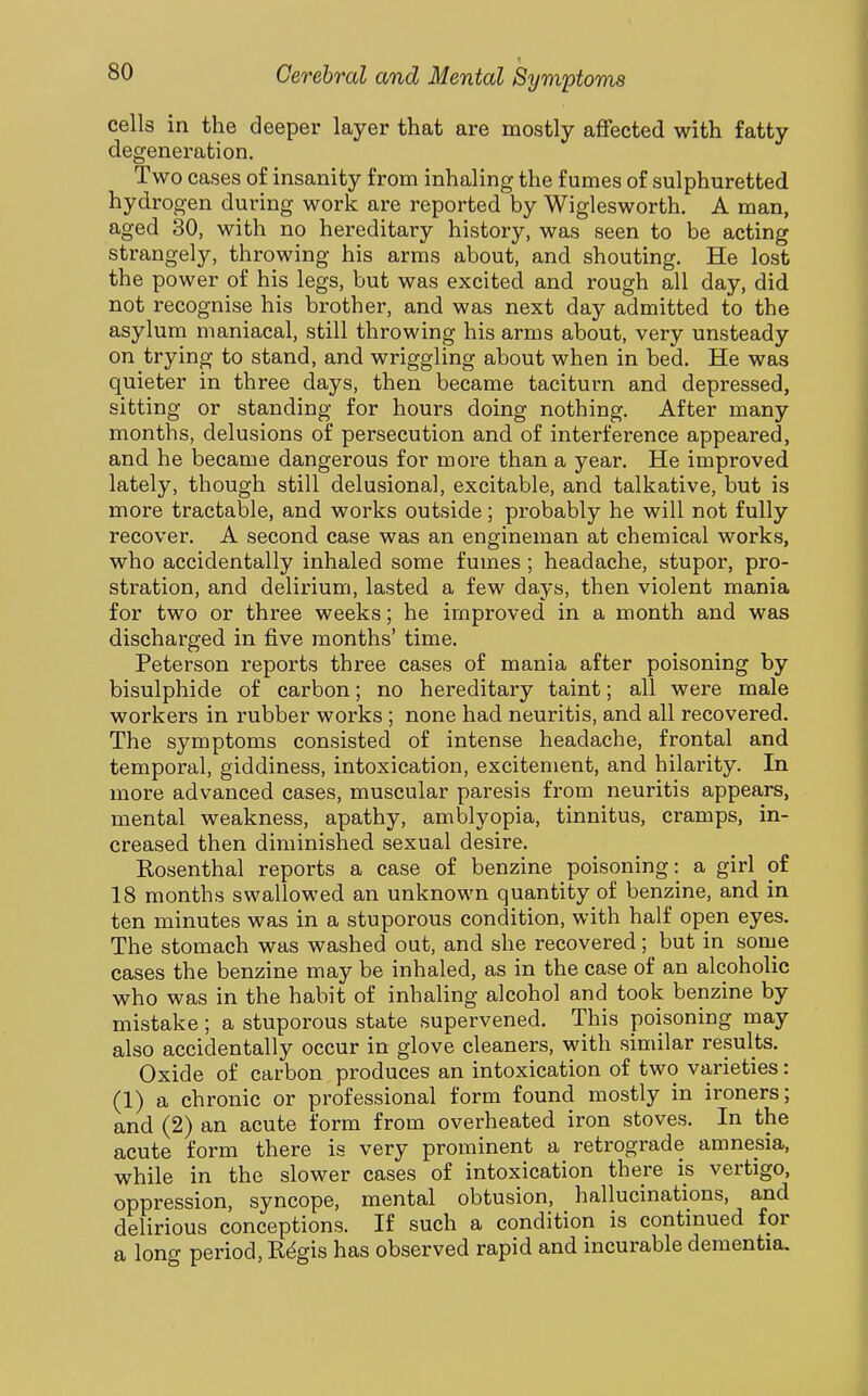 cells in the deeper layer that are mostly affected with fatty degeneration. Two cases of insanity from inhaling the fumes of sulphuretted hydrogen during work are reported by Wiglesworth. A man, aged 30, with no hereditary history, was seen to be acting strangely, throwing his arms about, and shouting. He lost the power of his legs, but was excited and rough all day, did not recognise his brother, and was next day admitted to the asylum maniacal, still throwing his arms about, very unsteady on trying to stand, and wriggling about when in bed. He was quieter in three days, then became taciturn and depressed, sitting or standing for hours doing nothing. After many months, delusions of persecution and of interference appeared, and he became dangerous for more than a year. He improved lately, though still delusional, excitable, and talkative, but is more tractable, and works outside; probably he will not fully recover. A second case was an engineman at chemical works, who accidentally inhaled some fumes ; headache, stupor, pro- stration, and delirium, lasted a few days, then violent mania for two or three weeks; he improved in a month and was discharged in five months' time. Peterson reports three cases of mania after poisoning by bisulphide of carbon; no hereditary taint; all were male workers in rubber works ; none had neuritis, and all recovered. The symptoms consisted of intense headache, frontal and temporal, giddiness, intoxication, excitement, and hilarity. In more advanced cases, muscular paresis from neuritis appears, mental weakness, apathy, amblyopia, tinnitus, cramps, in- creased then diminished sexual desire. Rosenthal reports a case of benzine poisoning: a girl of 18 months swallowed an unknown quantity of benzine, and in ten minutes was in a stuporous condition, with half open eyes. The stomach was washed out, and she recovered; but in some cases the benzine may be inhaled, as in the case of an alcoholic who was in the habit of inhaling alcohol and took benzine by mistake; a stuporous state supervened. This poisoning may also accidentally occur in glove cleaners, with similar results. Oxide of carbon produces an intoxication of two varieties: (1) a chronic or professional form found mostly in ironers; and (2) an acute form from overheated iron stoves. In the acute form there is very prominent a retrograde amnesia, while in the slower cases of intoxication there is vertigo, oppression, syncope, mental obtusion, hallucinations, and delirious conceptions. If such a condition is continued for a loner period, Rdgis has observed rapid and incurable dementia.