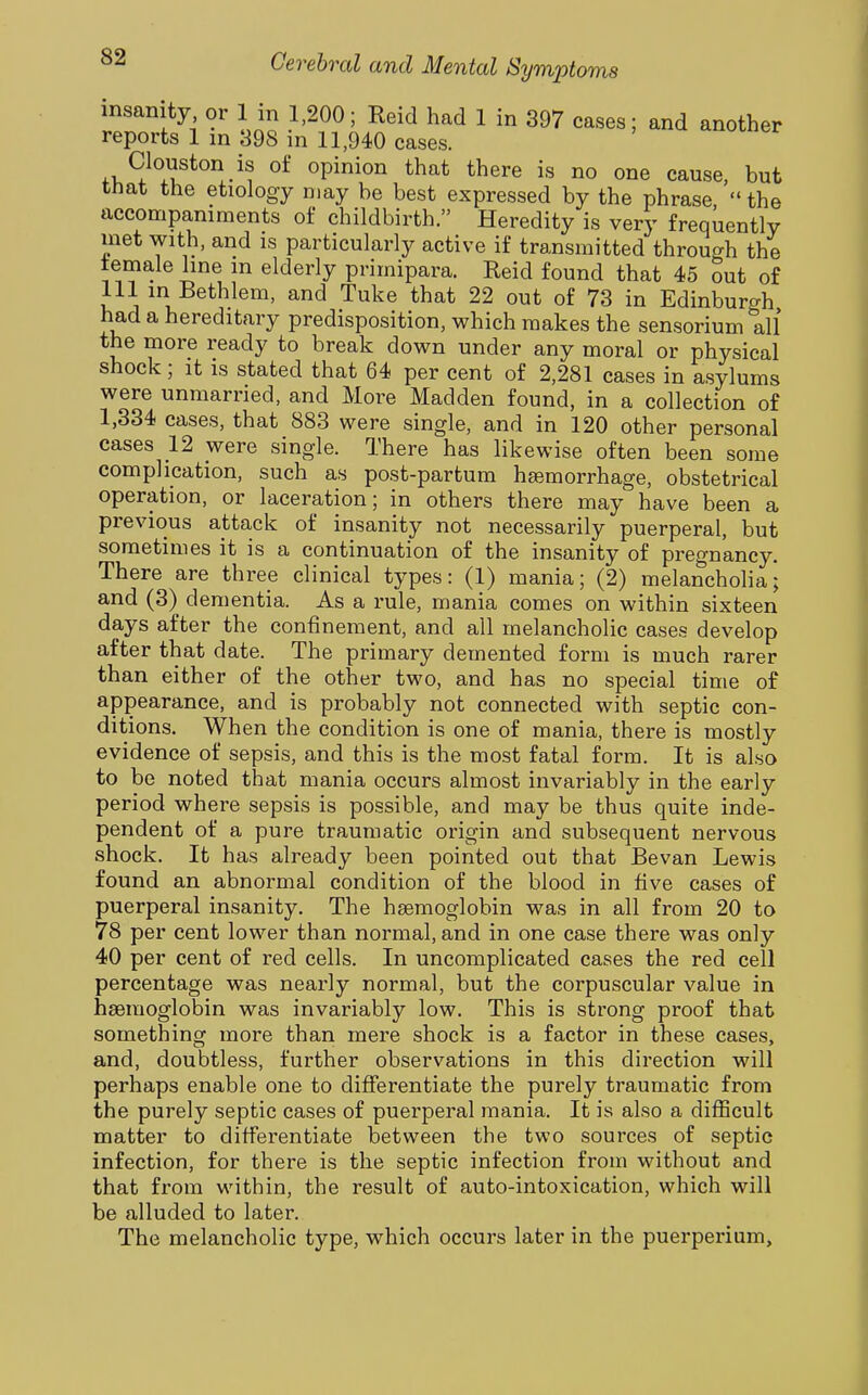 insanity or 1 in 1,200; Reid had 1 in 397 cases; and another reports 1 in 898 in 11,940 cases. Clouston is of opinion that there is no one cause, but tnat the etiology may be best expressed by the phrase  the accompaniments of childbirth. Heredity is very frequently met with, and is particularly active if transmitted through the female line in elderly primipara. Reid found that 45 out of 111 m Bethlem, and Tuke that 22 out of 73 in Edinburgh had a hereditary predisposition, which makes the sensorium all the more ready to break down under any moral or physical shock; it is stated that 64 per cent of 2,281 cases in asylums were unmarried, and More Madden found, in a collection of 1,334 cases, that 883 were single, and in 120 other personal cases 12 were single. There has likewise often been some complication, such as post-partum hsemorrhage, obstetrical operation, or laceration; in others there may have been a previous attack of insanity not necessarily puerperal, but sometimes it is a continuation of the insanity of preo-nancy There are three clinical types: (1) mania; (2) melancholia j and (3) dementia. As a rule, mania comes on within sixteen days after the confinement, and all melancholic cases develop after that date. The primary demented form is much rarer than either of the other two, and has no special time of appearance, and is probably not connected with septic con- ditions. When the condition is one of mania, there is mostly evidence of sepsis, and this is the most fatal form. It is also to be noted that mania occurs almost invariably in the early period where sepsis is possible, and may be thus quite inde- pendent of a pure traumatic origin and subsequent nervous shock. It has already been pointed out that Bevan Lewis found an abnormal condition of the blood in five cases of puerperal insanity. The hgemoglobin was in all from 20 to 78 per cent lower than normal, and in one case there was only 40 per cent of red cells. In uncomplicated cases the red cell percentage was nearly normal, but the corpuscular value in haemoglobin was invariably low. This is strong proof that something more than mere shock is a factor in these cases, and, doubtless, further observations in this direction will perhaps enable one to differentiate the purely traumatic from the purely septic cases of puerperal mania. It is also a difficult matter to differentiate between the two sources of septic infection, for there is the septic infection from without and that from within, the result of auto-intoxication, which will be alluded to later. The melancholic type, which occurs later in the puerperium.