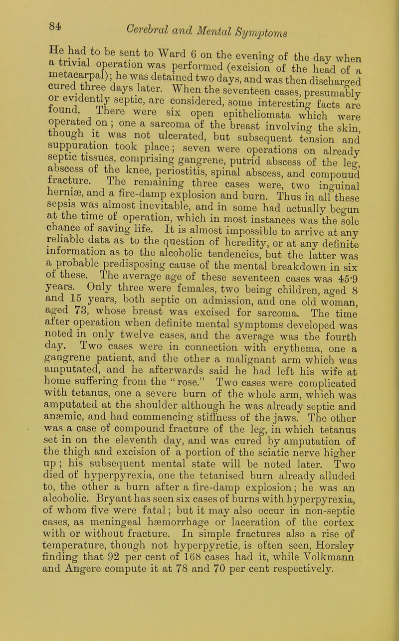 He had to be sent to Ward 6 on the evening of the day when a trivial operation was performed (excision of the head of a Trp'^f'^r^ii T/'^^^?rt^ ^^y^' ^^^^ discharged or ?vii Tf ^^y!>^^^- When the seventeen cases, presumably 01 evidently septic, are considered, some interesting facts are tound There were six open epitheliomata which were operated on; one a sarcoma of the breast involving the skin though It was not ulcerated, but subsequent tension and suppuration took place; seven were operations on already septic tissues, comprising gangrene, putrid abscess of the lee abscess of the knee, periostitis, spinal abscess, and compound tracture. The remaining three cases were, two inguinal nerniae, and a fire-damp explosion and burn. Thus in all these sepsis was almost inevitable, and in some had actually begun at the time of operation, which in most instances was the sole chance of saving life. It is almost impossible to arrive at any reliable data as to the question of heredity, or at any definite information as to the alcoholic tendencies, but the latter was a probable predisposing cause of the mental breakdown in six of these. The average age of these seventeen cases was 45*9 years. Only three were females, two being children, aged 8 and 15 years, both septic on admission, and one old woman, aged 73, whose breast was excised for sarcoma. The time after operation when definite mental symptoms developed was noted in only twelve cases, and the average was the fourth day. Two cases were in connection with erythema, one a gangrene patient, and the other a malignant arm which was amputated, and he afterwards said he had left his wife at home suffering from the  rose. Two cases were complicated with tetanus, one a severe burn of the whole arm, which was amputated at the shoulder although he was already septic and anemic, and had commencing stiffness of the jaws. The other was a case of compound fracture of the leg, in which tetanus set in on the eleventh day, and was cured by amputation of the thigh and excision of a portion of the sciatic nerve higher up ; his subsequent mental state will be noted later. Two died of hyperpyrexia, one the tetanised burn already alluded to, the other a burn after a fire-damp explosion; he was an alcoholic. Bryant has seen six cases of burns with hyperpyrexia, of whom five were fatal; but it may also occur in non-septic cases, as meningeal hgemorrhage or laceration of the cortex with or without fracture. In simple fractures also a rise of temperature, though not hyperpyretic, is often seen, Horsley finding that 92 per cent of 168 cases had it, while Volkmann and Angere compute it at 78 and 70 per cent respectively.