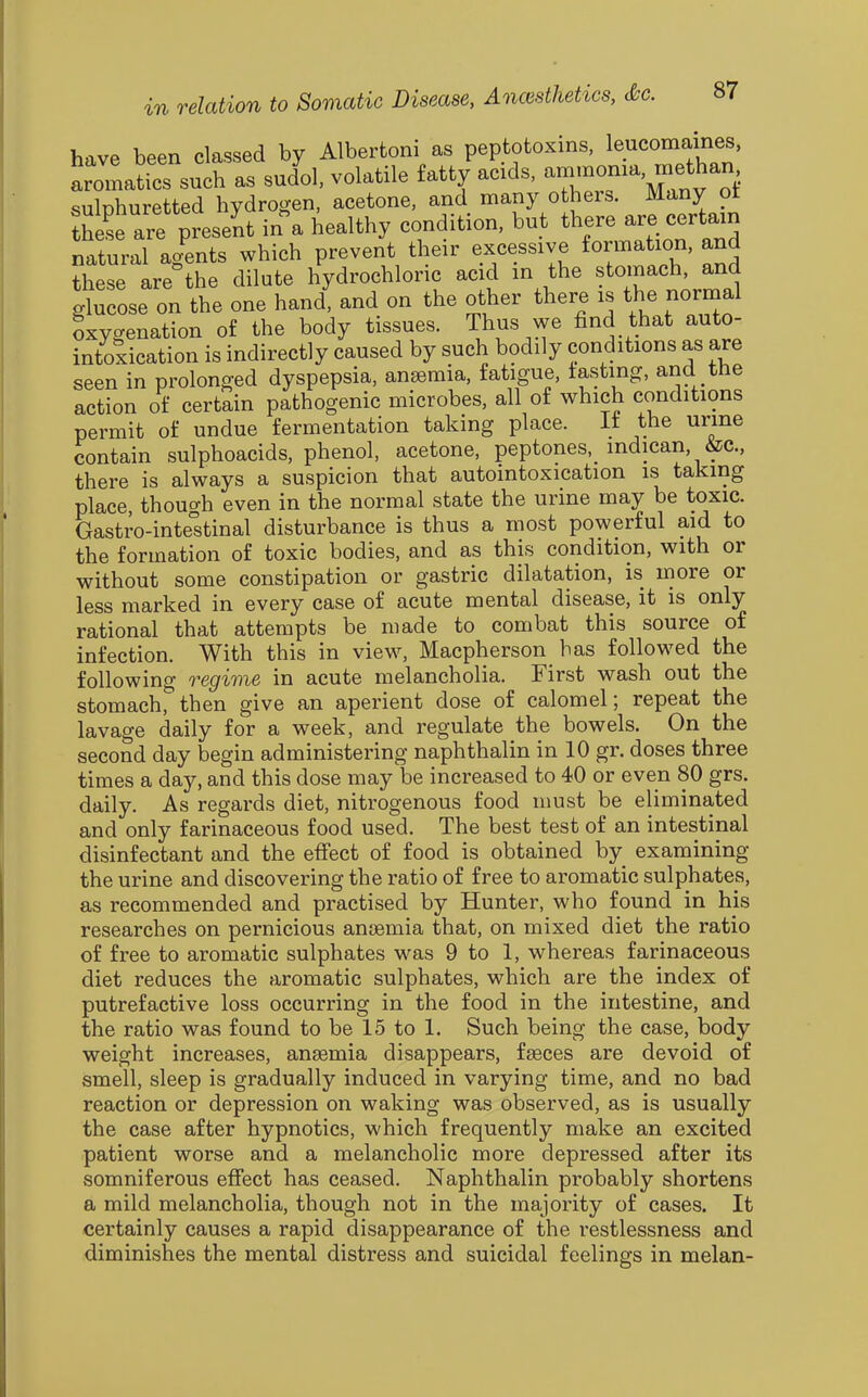 have been classed by Alberfconi as peptotoxins, leucomaines, aromatics such as sudol, volatile fatty acids, -—^'^'^^^^i sulphuretted hydrogen, acetone, and many others. Many ot th L are present in a healthy condition, but there are certain natural agents which prevent their excessive formation, and these are the dilute hydrochloric acid in the stomach, and glucose on the one hand, and on the other there is the normal Oxygenation of the body tissues. Thus we find that auto- intoxication is indirectly caused by such bodily conditions as are seen in prolonged dyspepsia, anaemia, fatigue, tasting, and the action of certain pathogenic microbes, all of which conditions permit of undue fermentation taking place. It the urine contain sulphoacids, phenol, acetone, peptones, indican, &c., there is always a suspicion that autointoxication is taking place, though even in the normal state the urine may be toxic. Gastro-inteltinal disturbance is thus a most powerful aid to the formation of toxic bodies, and as this condition, with or without some constipation or gastric dilatation, is more or less marked in every case of acute mental disease, it is only rational that attempts be made to combat this source of infection. With this in view, Macpherson has followed the following regime in acute melancholia. First wash out the stomach, then give an aperient dose of calomel; repeat the lavage daily for a week, and regulate the bowels. On the second day begin administering naphthalin in 10 gr. doses three times a day, and this dose may be increased to 40 or even 80 grs. daily. As regards diet, nitrogenous food must be eliminated and only farinaceous food used. The best test of an intestinal disinfectant and the efiect of food is obtained by examining the urine and discovering the ratio of free to aromatic sulphates, as recommended and practised by Hunter, who found in his researches on pernicious anfemia that, on mixed diet the ratio of free to aromatic sulphates was 9 to 1, whereas farinaceous diet reduces the aromatic sulphates, which are the index of putrefactive loss occurring in the food in the intestine, and the ratio was found to be 15 to 1. Such being the case, body weight increases, anaemia disappears, faeces are devoid of smell, sleep is gradually induced in varying time, and no bad reaction or depression on waking was observed, as is usually the case after hypnotics, which frequently make an excited patient worse and a melancholic more depressed after its somniferous effect has ceased. Naphthalin probably shortens a mild melancholia, though not in the majority of cases. It certainly causes a rapid disappearance of the restlessness and diminishes the mental distress and suicidal feelings in melan-