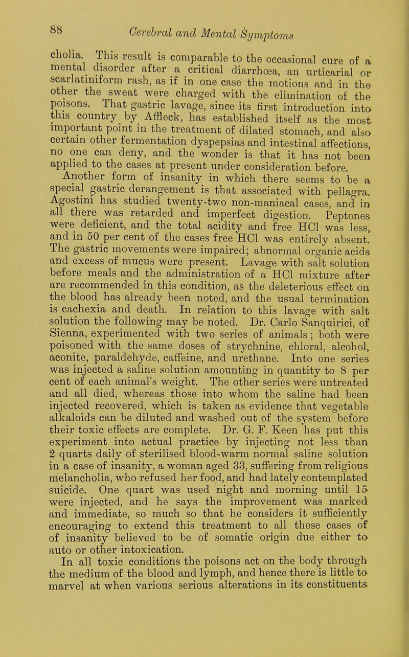 cholia This result is comparable to the occasional cure of a mental disorder after a critical diarrhoea, an urticarial or scarlatinitorm rash, as if in one case the motions and in the other the sweat were charged with the elimination of the poisons. That gastric lavage, since its first introduction into this country by Affleck, has established itself as the most important point m the treatment of dilated stomach, and also certain other fermentation dyspepsias and intestinal affections, no one can deny, and the wonder is that it has not been applied to the cases at present under consideration before. Another form of insanity in which there seems to be a special gastric derangement is that associated with pellagra. Agostini has studied twenty-two non-maniacal cases, and in all there was retarded and imperfect digestion. Peptones were deficient, and the total acidity and free HCl was less> and in 50 per cent of the cases free HCl was entirely absent!^ The gastric movements were impaired; abnormal organic acids and excess of mucus were present. Lavage with salt solution before meals and the administration of a HCl mixture after are recommended in this condition, as the deleterious effect on the blood has already been noted, and the usual termination is cachexia and death. In relation to this lavage with salt solution the following may be noted. Dr. Carlo Sanquirici, of Sienna, experimented with two series of animals ; both were poisoned with the same doses of strychnine, chloral, alcohol, aconite, paraldehyde, caffeine, and urethane. Into one series was injected a saline solution amounting in quantity to 8 per cent of each animal's weight. The other series were untreated and all died, whereas those into whom the saline had been injected recovered, which is taken as evidence that vegetable alkaloids can be diluted and washed out of the system before their toxic effects are complete. Dr. G. F. Keen has put this experiment into actual practice by injecting not less than 2 quarts daily of sterilised blood-warm normal saline solution in a case of insanity, a woman aged 33, suffering from religious melancholia, who refused her food, and had lately contemplated suicide. One quart was used night and morning until 15 were injected, and he says the improvement was marked and immediate, so much so that he considers it sufficiently encouraging to extend this treatment to all those cases of of insanity believed to be of somatic origin due either to auto or other intoxication. In all toxic conditions the poisons act on the body through the medium of the blood and lymph, and hence there is little to marvel at when various serious alterations in its constituents