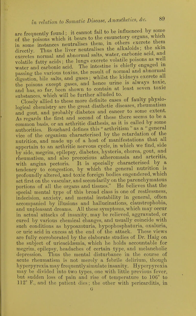 are frequently found; it cannot fail to be ^A^^^^^^^^y some of the poisons which it bears to the emunctory organs, which in some instances neutralises them, m others excrete them directly. Thus the liver neutralises the alkaloids; the skin excretes normal and abnormal salts, water, carbonic acid, and volatile fatty acids; the lungs excrete volatile poisons as well water and carbonic acid. The intestine is chiefly eng-aged m passing the various toxins, the result of normal and abnorma digestion, bile salts, and gases ; whilst the kidneys excrete all the poisons except gases, and hence urine is always toxic, and has, so far, been shown to contain at least seven toxic substances, which will be further alluded to. Closely allied to these more definite cases of faulty physio- logical chemistry are the great diathetic diseases, rheumatism and gout, and probably diabetes and cancer to some extent. As regards the first and second of these there seems to be a common basis, or an arthritic diathesis, as it is called by some authorities. Bouchard defines this  arthritism  as a  general vice of the organism characterised by the retardation of the nutrition, and made up of a host of manifestations that all appertain to an arthritic nervous cycle, in which we find, side by side, megrim, epilepsy, diabetes, hysteria, chorea, gout, and rheumatism, and also precocious atheromasia and arteritis, with angina pectoris. It is specially characterised _ by a tendency to congestion, by which the general nutrition _ is profoundly altered, and toxic foreign bodies engendered, which act first on the vascular, and secondarily on the parenchymatous portions of all the organs and tissues. He believes that the special mental type of this broad class is one of restlessness, indecision, anxiety, and mental instability in general, often accompanied by illusions and hallucinations, claustrophobia, and unpleasant dreams. All these symptoms, which may occur in actual attacks of insanity, may be relieved, aggravated, or cured by various chemical changes, and usually coincide with such conditions as hypoazoturia, hypophosphaturia, oxaluria, or uric acid in excess at the end of the attack. These views are fully corroborated by the elaborate studies of Dr. Haig on the subject of uricacideemia, which he holds accountable for megrim, epilepsy, headaches of certain type, and melancholic depression. Thus the mental disturbance in the course of acute rheumatism is not merely a febrile delirium, though hyperpyrexia may frequently simulate insanity. Hyperpyrexia may be divided into two types, one with little previous fever, but sudden loss of pain and rise of temperature to 106° to 112° F., and the patient dies; the other with pericarditis, in