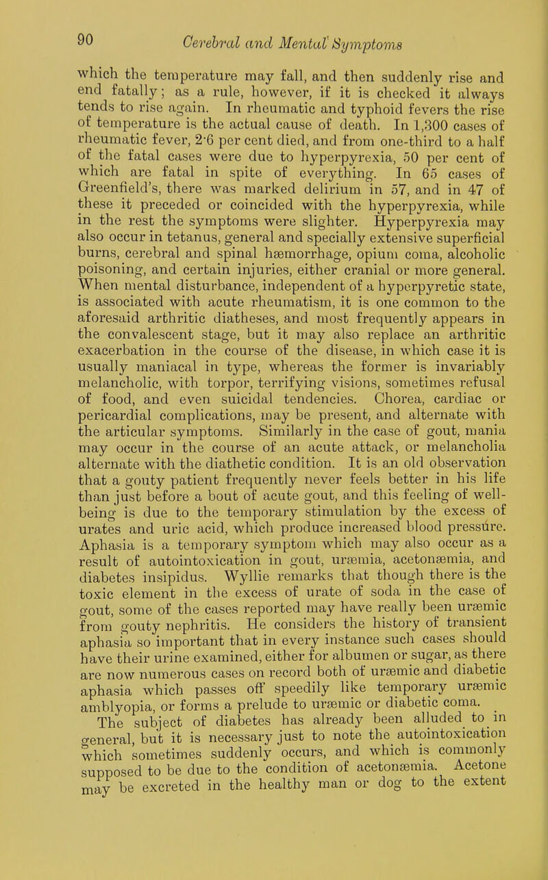 which the temperature may fall, and then suddenly rise and end fatally; as a rule, however, if it is checked it always tends to rise again. In rheumatic and typhoid fevers the rise of temperature is the actual cause of death. In 1,800 cases of rheumatic fever, 2-6 per cent died, and from one-third to a half of the fatal cases were due to hyperpyrexia, 50 per cent of which are fatal in spite of everything. In 65 cases of Greenfield's, there was marked delirium in 57, and in 47 of these it preceded or coincided with the hyperpyrexia, while in the rest the symptoms were slighter. Hyperpyrexia may also occur in tetanus, general and specially extensive superficial burns, cerebral and spinal haemorrhage, opium coma, alcoholic poisoning, and certain injuries, either cranial or more general. When mental disturbance, independent of a hyperpyretic state, is associated with acute rheumatism, it is one common to the aforesaid arthritic diatheses, and most frequently appears in the convalescent stage, but it may also replace an arthritic exacerbation in the course of the disease, in which case it is usually maniacal in type, whereas the former is invariably melancholic, with torpor, terrifying visions, sometimes refusal of food, and even suicidal tendencies. Chorea, cardiac or pericardial complications, may be present, and alternate with the articular symptoms. Similarly in the case of gout, mania may occur in the course of an acute attack, or melancholia alternate with the diathetic condition. It is an old observation that a gouty patient frequently never feels better in his life than just before a bout of acute gout, and this feeling of well- being is due to the temporary stimulation by the excess of urates and uric acid, which produce increased blood pressure. Aphasia is a temporary symptom which may also occur as a result of autointoxication in gout, urgemia, acetonemia, and diabetes insipidus. Wyllie remarks that though there is the toxic element in the excess of urate of soda in the case of gout, some of the cases reported may have really been uraemic from gouty nephritis. He considers the history of transient aphasia so important that in every instance such cases should have their urine examined, either for albumen or sugar, as there are now numerous cases on record both of ursemic and diabetic aphasia which passes off speedily like temporary ursemic amblyopia, or forms a prelude to urtemic or diabetic coma. The subject of diabetes has already been alluded to m o-eneral, but it is necessary just to note the autointoxication which sometimes suddenly occurs, and which is commonly supposed to be due to the condition of acetonseraia. Acetone may be excreted in the healthy man or dog to the extent