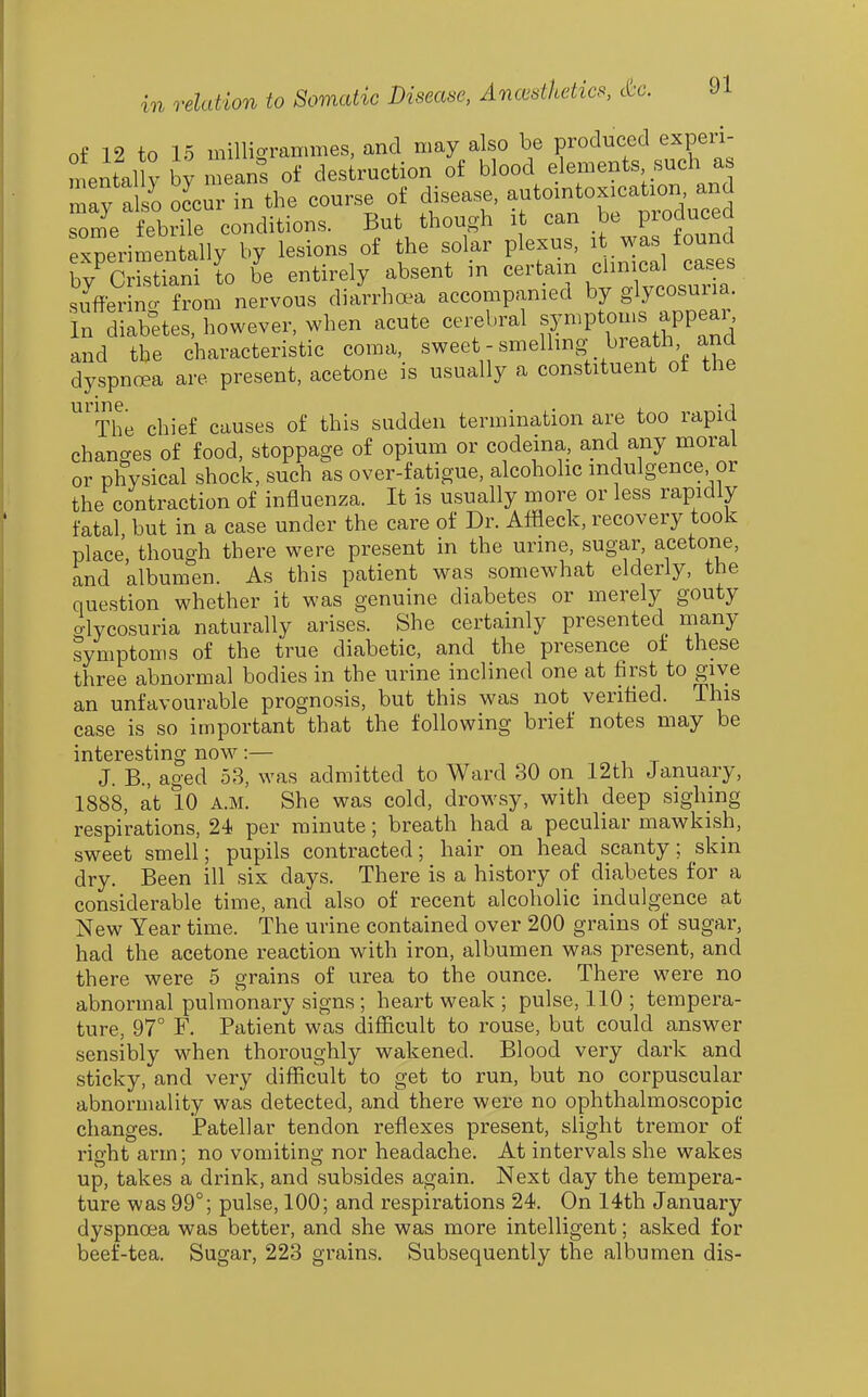 o£ 12 to 15 milligrammes, and may also be produced experi- mental y by mean? of destruction of blood elements such as may also occur in the course of disease, automtoxication and some febdle conditions. But though it can be produced experimentally by lesions of the solar plexus, it was found by'StTani lo L entirely absent in certam /^--aI c-es suffering from nervous diarrha^a accompanied by glycosuria. In diabetes, however, when acute cerebral fy-P^o-f ,^PPJ^^^ and the characteristic coma, sweet - smelling breath and dyspnoea are present, acetone is usually a constituent ot the urine The chief causes of this sudden termination are too rapid changes of food, stoppage of opium or codeina, and any moral or physical shock, such as over-fatigue, alcoholic indulgence or the contraction of influenza. It is usually more or less rapidly fatal but in a case under the care of Dr. Affleck, recovery took place, though there were present in the urine, sugar, acetone, and albumen. As this patient was somewhat elderly, the question whether it was genuine diabetes or merely gouty o-lycosuria naturally arises. She certainly presented many symptoms of the true diabetic, and the presence of these three abnormal bodies in the urine inclined one at first to give an unfavourable prognosis, but this was not verified. This case is so important that the following brief notes may be interesting now:— J. B., aged 53, was admitted to Ward 80 on 12th January, 1888, at 10 A.M. She was cold, drowsy, with deep sighing respirations, 24 per minute; breath had a peculiar mawkish, sweet smell; pupils contracted; hair on head scanty; skin dry. Been ill six days. There is a history of diabetes for a considerable time, and also of recent alcoholic indulgence at New Year time. The urine contained over 200 grains of sugar, had the acetone reaction with iron, albumen was present, and there were 5 grains of urea to the ounce. There were no abnormal pulmonary signs ; heart weak ; pulse, 110 ; tempera- ture, 97° F. Patient was difficult to rouse, but could answer sensibly when thoroughly wakened. Blood very dark and sticky, and very difficult to get to run, but no corpuscular abnormality was detected, and there were no ophthalmoscopic changes. Patellar tendon reflexes present, slight tremor of right arm; no vomiting nor headache. At intervals she wakes up, takes a drink, and subsides again. Next day the tempera- ture was 99°; pulse, 100; and respirations 24. On 14th January dyspnoea was better, and she was more intelligent; asked for beef-tea. Sugar, 223 grains. Subsequently the albumen dis-