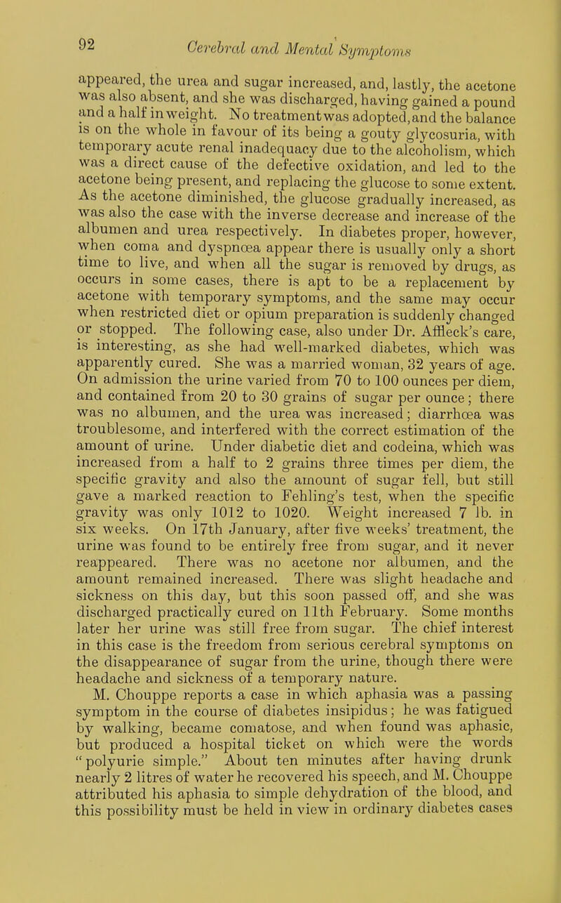 appeared, the urea and sugar increased, and, lastly, the acetone was also absent, and she was discharo-ed, having gained a pound and a half in weight. No treatment was adopted,and the balance is on the whole in favour of its being a gouty glycosuria, with temporary acute renal inadequacy due to the alcoholism, which was a direct cause of the defective oxidation, and led to the acetone being present, and replacing the glucose to some extent. As the acetone diminished, the glucose gradually increased, as was also the case with the inverse decrease and increase of the albumen and urea respectively. In diabetes proper, however, when coma and dyspnoea appear there is usually only a short time to live, and when all the sugar is removed by drugs, as occurs in some cases, there is apt to be a replacement by acetone with temporary symptoms, and the same may occur when restricted diet or opium preparation is suddenly changed or stopped. The following case, also under Dr. Affleck's care, is interesting, as she had well-marked diabetes, which was apparently cured. She was a married woman, 32 years of age. On admission the urine varied from 70 to 100 ounces per diem, and contained from 20 to 30 grains of sugar per ounce; there was no albumen, and the urea was increased; diarrhoea was troublesome, and interfered with the correct estimation of the amount of urine. Under diabetic diet and codeina, which was increased from a half to 2 grains three times per diem, the specific gravity and also the amount of sugar fell, but still gave a marked reaction to Fehling's test, when the specific gravity was only 1012 to 1020. Weight increased 7 lb. in six weeks. On 17th January, after five weeks' treatment, the urine was found to be entirely free from sugar, and it never reappeared. There was no acetone nor albumen, and the amount remained increased. There was slight headache and sickness on this day, but this soon passed off, and she was discharged practically cured on 11th February. Some months later her urine was still free from sugar. The chief interest in this case is the freedom from serious cerebral symptoms on the disappearance of sugar from the urine, though there were headache and sickness of a temporary nature. M. Chouppe reports a case in which aphasia was a passing symptom in the course of diabetes insipidus; he was fatigued by walking, became comatose, and when found was aphasic, but produced a hospital ticket on which were the words polyurie simple. About ten minutes after having drunk nearly 2 litres of water he recovered his speech, and M. Chouppe attributed his aphasia to simple dehydration of the blood, and this possibility must be held in view in ordinary diabetes cases