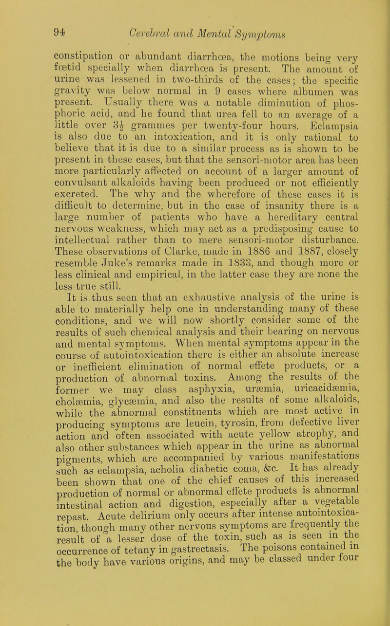 constipation or abundant diarrhoea, the motions being very foetid specially when diarrhoea is present. The amount of urine was lessened in two-thirds of the cases; the specific gravity was below normal in 9 cases where albumen was present. Usually there was a notable diminution of phos- phoric acid, and he found that urea fell to an average of a little over 3| grammes per twenty-four hours. Eclampsia is also due to an intoxication, and it is only rational to believe that it is due to a similar process as is shown to be present in these cases, but that the sensori-motor area has been more particularly affected on account of a larger amount of convulsant alkaloids having been produced or not efficiently excreted. The why and the wherefore of these cases it is difficult to determine, but in the case of insanity there is a large number of patients who have a hereditary central nervous w^eakness, which ma}'- act as a predisposing cause to intellectual rather than to mere sensori-motor disturbance. These observations of Clarke, made in 1886 and 1887, closely resemble Juke's remarks made in 1833, and though more or less clinical and empirical, in the latter case they are none the less true still. It is thus seen that an exhaustive analysis of the urine is able to materially help one in understanding many of these conditions, and we will now^ shortly consider some of the results of such chemical analysis and their bearing on nervous and mental symptoms. When mental symptoms appear in the course of autointoxication there is either an absolute increase or inefficient elimination of normal effete products, or a production of abnormal toxins. Among the results of the former we may class asphyxia, uraemia, uricacid^mia, choleemia, glycsemia, and also the results of some alkaloids, while the abnormal constituents which are most active in producing symptoms are leucin, tyrosin, from defective liver action and often associated with acute yellow atrophy, and also other substances which appear in the urine as abnormal pigments, which are accompanied by various manifestations such as eclampsia, acholia diabetic coma, &c. It has already been shown that one of the chief causes of this increased production of normal or abnormal effete products is abnormal intestinal action and digestion, especially after a vegetable repast. Acute delirium only occurs after intense automtoxica- tion though many other nervous symptoms are frequently the result of '^a lesser dose of the toxin, such as is seen m the occurrence of tetany in gastrectasis. The poisons contained in the body have various origins, and may be classed under tour