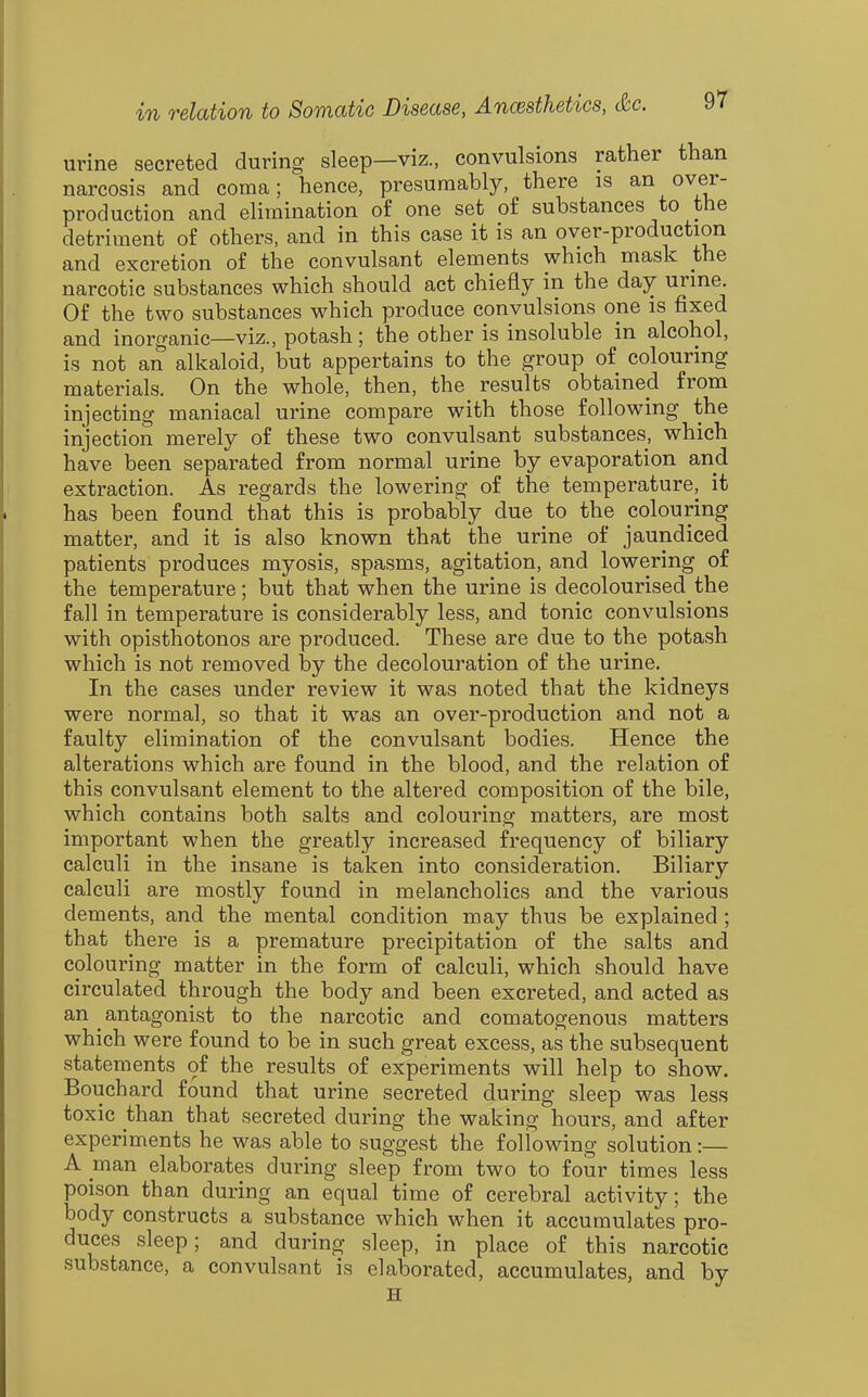 urine secreted during sleep—viz., convulsions rather than narcosis and coma; hence, presumably, there is an over- production and elimination of one set of substances to the detriment of others, and in this case it is an over-production and excretion of the convulsant elements which mask the narcotic substances which should act chiefly in the day urine. Of the two substances which produce convulsions one is fixed and inorganic—viz., potash; the other is insoluble in alcohol, is not an alkaloid, but appertains to the group of colouring materials. On the whole, then, the results obtained from injecting maniacal urine compare with those following the injection merely of these two convulsant substances, which have been separated from normal urine by evaporation and extraction. As regards the lowering of the temperature, it has been found that this is probably due to the colouring matter, and it is also known that the urine of jaundiced patients produces myosis, spasms, agitation, and lowering of the temperature; but that when the urine is decolourised the fall in temperature is considerably less, and tonic convulsions with opisthotonos are produced. These are due to the potash which is not removed by the decolouration of the urine. In the cases under review it was noted that the kidneys were normal, so that it was an over-production and not a faulty elimination of the convulsant bodies. Hence the alterations which are found in the blood, and the relation of this convulsant element to the altered composition of the bile, which contains both salts and colouring matters, are most important when the greatly increased frequency of biliary calculi in the insane is taken into consideration. Biliary calculi are mostly found in melancholies and the various dements, and the mental condition may thus be explained; that there is a premature precipitation of the salts and colouring matter in the form of calculi, which should have circulated through the body and been excreted, and acted as an antagonist to the narcotic and comatogenous matters which were found to be in such great excess, as the subsequent statements of the results of experiments will help to show. Bouchard found that urine secreted during sleep was less toxic than that secreted during the waking hours, and after experiments he was able to suggest the following solution:— A man elaborates during sleep from two to four times less poison than during an equal time of cerebral activity; the body constructs a substance which when it accumulates pro- duces sleep; and during sleep, in place of this narcotic substance, a convulsant is elaborated, accumulates, and by H