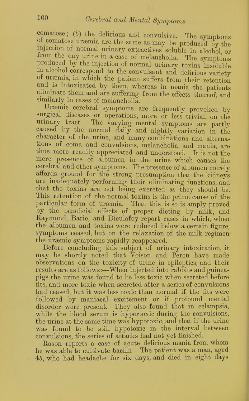 comatose; (h) the delirious and convulsive. The symptoms ot comatose ursemia are the same as may be produced by the injection of normal urinary extractives soluble in alcohol or trom the day urine in a case of melancholia. The symptoms produced by the injection of normal urinary toxins insoluble m alcohol correspond to the convulsant and delirious variety ot uraemia, m which the patient suffers from their retention and IS intoxicated by them, whereas in mania the patients eliminate them and are suffering from the effects thereof, and similarly in cases of melancholia, Urasmic cerebral symptoms are frequently provoked by surgical diseases or operations, more or less trivial, on the urinary tract. The varying mental symptoms are partly caused by the normal daily and nightly variation in the character of the urine, and many combinations and alterna- tions of coma and convulsions, melancholia and mania, are thus more readily appreciated and understood. It is not the mere presence of albumen in the urine which causes the cerebral and other symptoms. The presence of albumen merely affords ground for the strong presumption that the kidneys are inadequately performing their eliminating functions, and that the toxins are not being excreted as they should be. This retention of the normal toxins is the prime cause of the particular form of uraemia. That this is so is amply proved by the beneficial effects of proper dieting by milk, and Raymond, Barie, and Dieulafoy report cases in which, when the albumen and toxins were reduced below a certain figure, symptoms ceased, but on the relaxation of the milk regimen the ursemic symptoms rapidly reappeared. Before concluding this subject of urinary intoxication, it may be shortly noted that Voison and Peron have made observations on the toxicity of urine in epileptics, and their results are as follows:—When injected into rabbits and guinea- pigs the urine was found to be less toxic when secreted before fits, and more toxic when secreted after a series of convulsions had ceased, but it was less toxic than normal if the fits were followed by maniacal excitement or if profound mental disorder were present. They also found that in eclampsia, while the blood serum is hypertoxic during the convulsions, the urine at the same time was hypotoxic, and that if the urine was found to be still hypotoxic in the interval between convulsions, the series of attacks had not yet finished. Rason reports a case of acute delirious mania from whom he was able to cultivate bacilli. The patient was a man, aged 45, who had headache for six days, and died in eight days