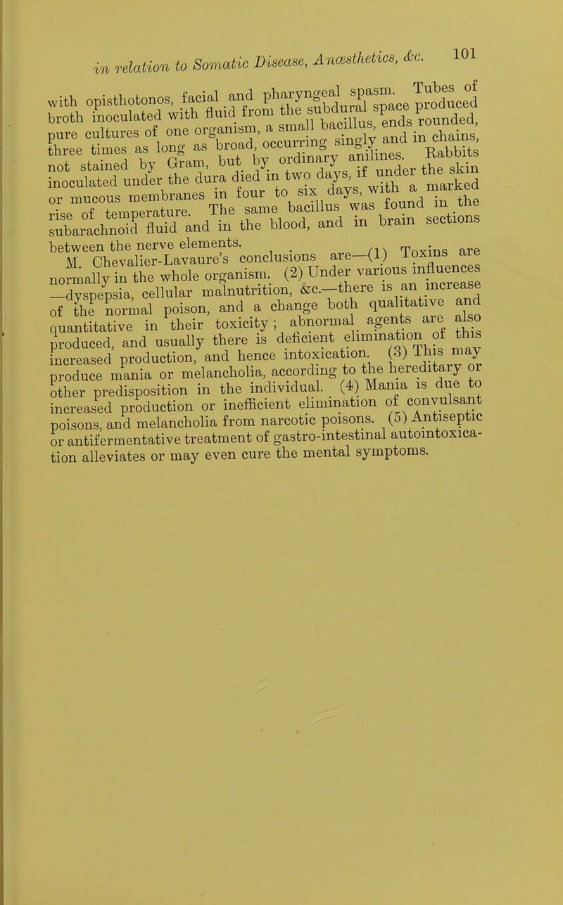 pure cultures of one '-^^Z':<S:^^^y Tnd in lains'. three tunes as long as b'O-d-,|iLes. Babbits not stained by Uram, uuu uj- w j j „ gkin inoculated under the dura d«VJ-/Xys with I marked °- TfTmne'riT tL sle b^ nlus'was found in the Xrlhnrflurand in the blood, and in brain sections between the nerve elements. Tn^rin^ are M Chevalier-Lavaure's conclusions are—(1) loxms are normally the whole organism, (2) Under vanons mflu^^^^^^ -dyspepsia, cellular malnutrition, &c.-there f .^^^^^^^^^ of the^ normal poison, and a change both qualitative and quantitative in their toxicity; abnorma agents are also produced, and usually there is deficient elimination oi this increased production, and hence intoxication (3) Ij? « ^^lay produce mania or melancholia, according to the hereditary or other predisposition in the individual. (4) Mama is due to increased production or inefficient elimination of convulsant poisons, and melancholia from narcotic poisons. (5) Antiseptic or antiferraentative treatment of gastro-intestmal autointoxica- tion alleviates or may even cure the mental symptoms.