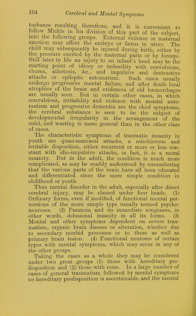 turbance resulting therefrom, and it is convenient to lollow Mickle m his division of this part of the subject into the following groups. External violence or maternal emotion may affect the embryo or foetus in utero. The child may subsequently be injured during birth, either by the pressure exerted by the maternal parts or by forceps. Still later in life an injury to an infant's head may be the starting point of idiocy or imbecility with convulsions, chorea, athetosis, &c., and impulsive and destructive attacks or epileptic automatism. Such cases usually undergo progressive mental failure, and after death local atrophies of the brain and evidences of old hemorrhages are usually seen. But in certain other cases, in which convulsions, irritabihty and violence with mental auto- matism and progressive dementia are the chief symptoms, the cerebral substance is seen to be the subject of developmental irregularity in the arrangement of the sulci, and wasting is more general than in the other class of cases. The characteristic symptoms of traumatic insanity in youth are quasi-maniacal attacks, a mischievous and irritable disposition, either recurrent or more or less con- stant with idio-impulsive attacks, in fact, it is a moral insanity. But in the adult, the condition is much more complicated, as may be readily understood by remembering that the various parts of the brain have all been educated and differentiated since the more simple condition in childhood or youth. Thus mental disorder in the adult, especially after direct cerebral injury, may be classed under four heads. (1) Ordinary forms, even if modified, of functional mental per- versions of the more simple type usually termed psycho- neuroses. (2) Paranoia and its immediate congeners, in other words, delusional insanity in all its forms. (3) Mental and other symptoms dependent on severe trau- matism, organic brain disease or alteration, whether due to secondary morbid processes or to these as well as primary brain lesion. (4) Functional neuroses of certain types with mental symptoms, which may occur in any of the other groups. Taking the cases as a whole they may be considered under two great groups (1) those with hereditary pre- disposition and (2) those with none. In a large number of cases of general traumatism followed by mental symptoms no .hereditary predisposition is ascertainable, and the mental