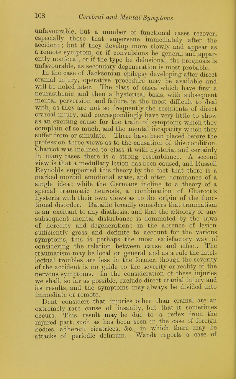 unfavourable, but a number of functional cases recover, especially those that supervene immediately after the accident; but if they develop more slowly and appear as a remote symptom, or if convulsions be general and appar- ently nonfocal, or if the type be delusional, the prognosis is unfavourable, as secondary degeneration is most probable. In the case of Jacksonian epilepsy developing after direct cranial injury, operative procedure may be available and will be noted later. The class of cases which have first a neurasthenic and then a hysterical basis, with subsequent mental perversion and failure, is the most difdcult to deal with, as they are not so frequently the recipients of direct cranial injury, and correspondingly have very little to show as an exciting cause for the train of symptoms which they complain of so much, and the mental incapacity which they suffer from or simulate. There have been placed before the profession three views as to the causation of this condition. Charcot was inclined to class it with hysteria, and certainly in many cases there is a strong resemblance. A second view is that a medullary lesion has been caused, and Eussell Eeynolds supported this theory by the fact that there is a marked morbid emotional state, and often dominance of a single idea; while the Germans incline to a theory of a special traumatic neurosis, a combination of Charcot's hysteria with their own views as to the origin of the func- tional disorder. Bataille broadly considers that traumatism is an excitant to any diathesis, and that the aetiology of any subsequent mental disturbance is dominated by the laws of heredity and degeneration: in the absence of lesion sufficiently gross and definite to account for the various symptoms, this is perhaps the most satisfactory way of considering the relation between cause and effect. The traumatism may be local or general and as a rule the intel- lectual troubles are less in the former, though the severity of the accident is no guide to the severity or reality of the nervous symptoms. In the consideration of these injuries we shall, so far as possible, exclude direct cranial injury and its results, and the symptoms may always be divided into immediate or remote. Dent considers that injuries other than cranial are an extremely rare cause of insanity, but that it sometimes occurs. This result may be due to a reflex from the injured part, such as has been seen in the case of foreign bodies, adherent cicatrices, &c., in which there may be attacks of periodic delirium. Wandt reports a case of