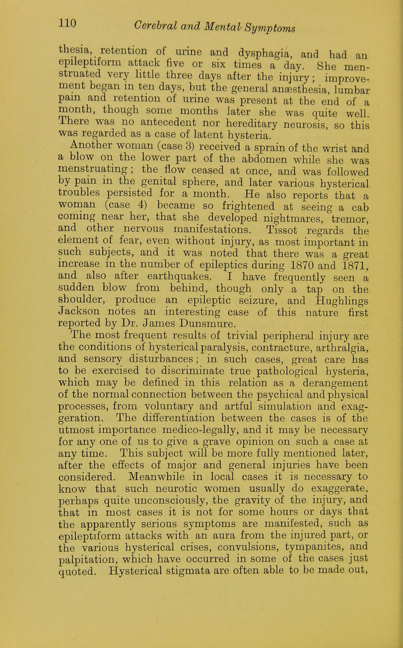 thesia retention of urme and dysphagia, and had an epileptiform attack five or six times a day. She men- struated very little three days after the injury; improve- ment began in ten days, but the general anaesthesia, lumbar pain and retention of urine was present at the end of a month, though some months later she was quite well. There was no antecedent nor hereditary neurosis, so this was regarded as a case of latent hysteria. Another woman (case 3) received a sprain of the wrist and a blow on the lower part of the abdomen while she was menstruating; the flow ceased at once, and was followed by pain in the genital sphere, and later various hysterical troubles persisted for a month. He also reports that a wonian (case 4) became so frightened at seeing a cab coming near her, that she developed nightmares, tremor, and other nervous manifestations. Tissot regards the element of fear, even without injury, as most important in such subjects, and it was noted that there was a great increase in the number of epileptics during 1870 and 1871, and also after earthquakes. I have frequently seen a sudden blow from behind, though only a tap on the shoulder, produce an epileptic seizure, and Hughhngs Jackson notes an interesting case of this nature first reported by Dr. James Dunsmure. The most frequent results of trivial peripheral injury are the conditions of hysterical paralysis, contracture, arthralgia, and sensory disturbances; in such cases, great care has to be exercised to discriminate true pathological hysteria, which may be defined in this relation as a derangement of the normal connection between the psychical and physical processes, from voluntary and artful simulation and exag- geration. The differentiation between the cases is of the utmost importance medico-legally, and it may be necessary for any one of us to give a grave opinion on such a case at any time. This subject will be more fully mentioned later, after the effects of major and general injuries have been considered. Meanwhile in local cases it is necessary to know that such neurotic women usually do exaggerate, perhaps quite unconsciously, the gravity of the injury, and that in most cases it is not for some hours or days that the apparently serious symptoms are manifested, such as epileptiform attacks with an aura from the injured part, or the various hysterical crises, convulsions, tympanites, and palpitation, which have occurred in some of the cases just quoted. Hysterical stigmata are often able to be made out,