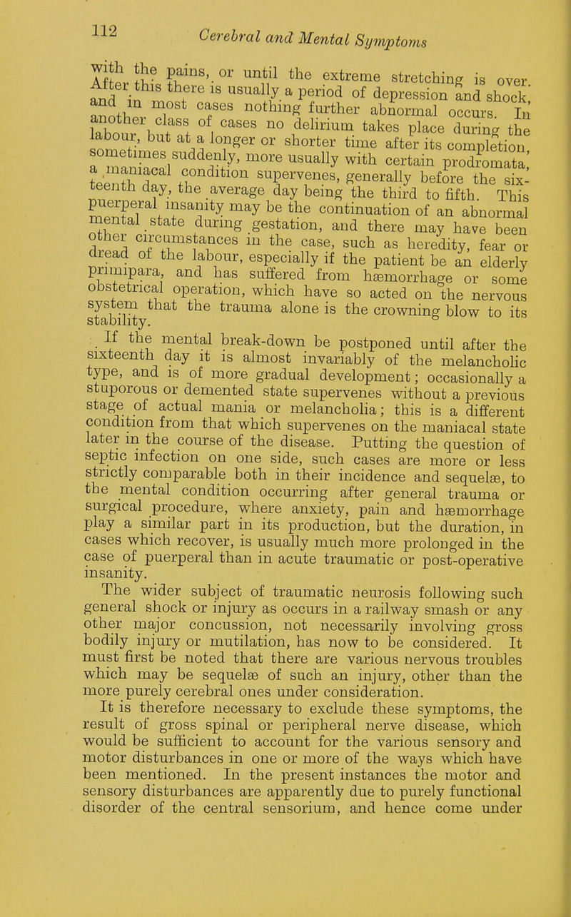  ■  tonis Cerebral and Mental Symptc KfL }w ^ntil the extreme stretching is over ^ter this there is usually a period of depression and shock Zti '^^^^^^ ^^^^'^^^^^ abnormal occurs In another class of cases no delirium takes place during the labour, but at a longer or shorter time after its comp^Sion teentl^dn V .^^^'^^^^^^ supervenes, generally befSre the six^ teenth day, the average day being the third to fifth. This mpXrVf'^S'*^ ^^^ continuation of an abnormal mental state during gestation, and there may have been other circums ances in the case, such as heredity, fear or dread of the labour, especially if the patient be an elderly priinipara and has suffered from haemorrhage or some obstetrical operation, which have so acted on the nervous sfabil^ trauma alone is the crowning blow to its If the mental break-down be postponed until after the sixteenth day it is almost invariably of the melanchohc type, and is of more gradual development; occasionally a stuporous or demented state supervenes without a previous stage of actual mania or melanchoha; this is a different condition from that which supervenes on the maniacal state later m the course of the disease. Putting the question of septic infection on one side, such cases are more or less strictly comparable both in their incidence and sequels, to the mental condition occurring after general trauma or surgical procedure, where anxiety, pain and hsemorrhage play a similar part in its production, but the duration, in cases which recover, is usually much more prolonged in the case of puerperal than in acute traumatic or post-operative insanity. The wider subject of traumatic neurosis following such general shock or injury as occurs in a railway smash or any other major concussion, not necessarily involving gross bodily injury or mutilation, has now to be considered. It must first be noted that there are various nervous troubles which may be sequelae of such an injury, other than the more purely cerebral ones under consideration. It is therefore necessary to exclude these symptoms, the result of gross spinal or peripheral nerve disease, which would be sufficient to account for the various sensory and motor disturbances in one or more of the ways which have been mentioned. In the present instances the motor and sensory disturbances are apparently due to purely functional disorder of the central sensorium, and hence come under
