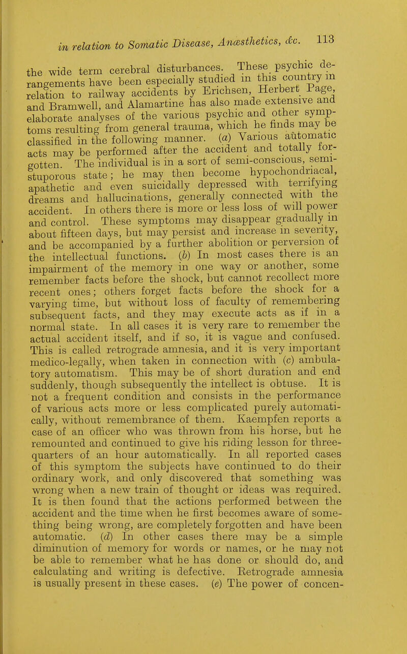 the wide term cerebral disturbances. These psychic de- anglments have been especially studied m this country m relation to railway accidents by Erichsen Hei'bert Page and Bramwell, and Alamartme has al^^.^^^^/^^rTv^rf elaborate analyses of the various psychic and other symp- toms resultmg from general trauma, which he finds may be classified in the following manner, (a) Various automatic acts may be performed after the accident and totally tor- eotten The individual is in a sort of semi-conscious semi- Ituporous state; he may then become hypochondriacal, apathetic and even suicidally depressed with terrifying dreams and hallucinations, generally connected with tJie accident. In others there is more or less loss of will power and control. These symptoms may disappear gradually in about fifteen days, but may persist and increase m seventy, and be accompanied by a further abolition or perversion of the intellectual functions. (6) In most cases there is an impairment of the memory in one way or another, some remember facts before the shock, but cannot recollect more recent ones; others forget facts before the shock for a varying time, but without loss of faculty of remembering subsequent facts, and they may execute acts as if in a normal state. In all cases it is very rare to remember the actual accident itself, and if so, it is vague and confused. This is called retrograde amnesia, and it is very important medico-legally, when taken in connection with (c) ambula- tory automatism. This may be of short duration and end suddenly, though subsequently the intellect is obtuse. It is not a frequent condition and consists in the performance of various acts more or less complicated purely automati- cally, without remembrance of them. Kaempfen reports a case of an officer who was thrown from his horse, but he remounted and continued to give his riding lesson for three- quarters of an hour automatically. In all reported cases of this symptom the subjects have continued to do their ordinary work, and only discovered that something was wrong when a new train of thought or ideas was required. It is then found that the actions performed between the accident and the time when he first becomes aware of some- thing being wrong, are completely forgotten and have been automatic. (cZ) In other cases there may be a simple diminution of memory for words or names, or he may not be able to remember what he has done or should do, and calculating and writing is defective. Eetrograde amnesia is usually present in these cases, (e) The power of concen-