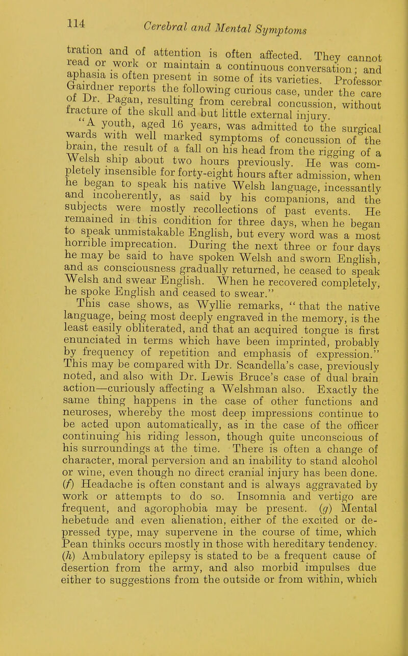 tration and of attention is often affected. They cannot a?,hnd.'-'^°^ ' ^l*^-^^ ^ continuous conversation; and aphasia is often present in some of its varieties. Professor Gairdner reports the following curious case, under the care 01 Dr. Pagan, resu tmg from cerebral concussion, without fracture of the skull and but little external injury. A youth, aged 16 years, was admitted to the surgical wards with well marked symptoms of concussion of the brain the result of a fall on his head from the rigging of a Welsh ship about two hours previously. He was com- pletely insensible for forty-eight hours after admission, when be began to speak his native Welsh language, incessantly and incoherently, as said by his companions, and the subjects were mostly recollections of past events. He remained m this condition for three days, when he began to speak unmistakable Enghsh, but every word was a most horrible imprecation. During the next three or four days he may be said to have spoken Welsh and sworn Enghsh, and as consciousness gradually returned, he ceased to speak Welsh and swear Enghsh. When he recovered completely, he spoke Enghsh and ceased to swear. This case shows, as Wylhe remarks,  that the native language, being most deeply engraved in the memory, is the least easily obHterated, and that an acquired tongue is first enunciated in terms which have been imprinted, probably by frequency of repetition and emphasis of expression. This may be compared with Dr. Scandella's case, previously noted, and also with Dr. Lewis Bruce's case of dual brain action—curiously affecting a Welshman also. Exactly the same thing happens in the case of other functions and neuroses, whereby the most deep impressions continue to be acted upon automatically, as in the case of the officer continuing his riding lesson, though quite unconscious of his surroundings at the time. There is often a change of character, moral perversion and an inability to stand alcohol or wine, even though no direct cranial injury has been done. if) Headache is often constant and is always aggravated by work or attempts to do so. Insomnia and vertigo are frequent, and agorophobia may be present, {g) Mental hebetude and even alienation, either of the excited or de- pressed type, may supervene in the course of time, which Pean thinks occurs mostly in those with hereditary tendency. (Ii) Ambulatory epilepsy is stated to be a frequent cause of desertion from the army, and also morbid impulses due either to suggestions from the outside or from within, which
