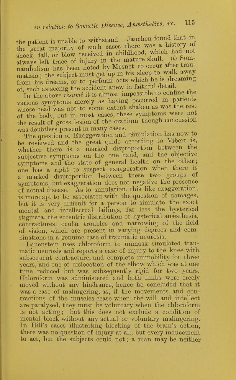 the patient is unable to withstand. Jauchen fo^nd that in the great majority of such cases there was a history oi shod, fall, or^low received in childhood, which had not always left trace of injury in the mature .f^^^ nambuHsm has been noted by Mesnet to occur after trau- matism ; the subject-must get up m his s eep to walk away from his dreams! or to perform acts which he is dreaming of, such as seeing the accident anew m faithful detail. In the above resume it is almost impossible to confane tne various symptoms merely as having occurred m patients whose head was not to some extent shaken as was the rest of the body, but in most cases, these symptoms were not the result of gross lesion of the cranium though concussion was doubtless present in many cases. The question of Exaggeration and Simulation has now to be reviewed and the great guide according to Vibert is, whether there is a marked disproportion between the subjective symptoms on the one hand, and the objective symptoms and the state of general health on the other; one has a right to suspect exaggeration when there is a marked disproportion between these two groups of symptoms, but exaggeration does not negative the presence of actual disease. As to simulation, this like exaggeration, is more apt to be associated with the question of damages, but it is very difficult for a person to simulate the exact mental and intellectual faihngs. far less the hysterical stigmata, the eccentric distribution of hysterical ansesthesia. contractures, ocular troubles and narrowing of the field of vision, which are present in varying degrees and com- binations in a genuine case of traumatic neurosis. Lauenstein uses chloroform to unmask simulated trau- matic neurosis and reports a case of injury to the knee with subsequent contracture, and complete immobility for three years, and one of dislocation of the elbow which was at one time reduced but was subsequently rigid for two years. Chloroform was administered and both limbs were freely moved without any hindrance, hence he concluded that it was a case of malingering, as. if the movements and con- tractions of the muscles cease when the will and intellect are paralysed, they must be voluntary when the chloroform is not acting; but this does not exclude a condition of mental block without any actual or voluntary malingering. In Hill's cases illustrating blocking of the brain's action, there was no question of injury at all. but every inducement to act, but the subjects could not; a man may be neither