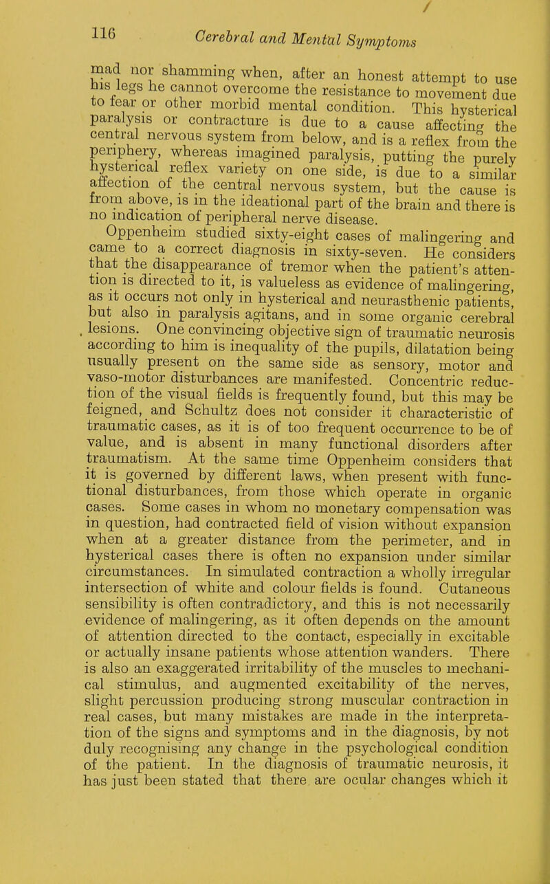 / 116 Cerebral and Mental Symptoms mad nor shamming when, after an honest attempt to use his legs he cannot overcome the resistance to movement due to tear or other morbid mental condition. This hysterical paralysis or contracture is due to a cause affecting the central nervous system from below, and is a reflex from the periphery whereas imagined paralysis, putting the purely hysterical reflex variety on one side, is due to a similar attection ot the central nervous system, but the cause is from above, is m the ideational part of the brain and there is no indication of peripheral nerve disease. Oppenheim studied sixty-eight cases of malingering and 1*° ^- diagnosis in sixty-seven. He considers that the disappearance of tremor when the patient's atten- tion IS directed to it, is valueless as evidence of mahngering as it occurs not only in hysterical and neurasthenic patients! but also in paralysis agitans, and in some organic cerebral . lesions. One convincing objective sign of traumatic neurosis according to him is inequality of the pupils, dilatation being usually present on the same side as sensory, motor and vaso-motor disturbances are manifested. Concentric reduc- tion of the visual fields is frequently found, but this may be feigned, and Schultz does not consider it characteristic of traumatic cases, as it is of too frequent occurrence to be of value, a,nd is absent in many functional disorders after traumatism. At the same time Oppenheim considers that it is governed by different laws, when present with func- tional disturbances, from those which operate in organic cases. Some cases in whom no monetary compensation was in question, had contracted field of vision vvdthout expansion when at a greater distance from the perimeter, and in hysterical cases there is often no expansion under similar circumstances. In simulated contraction a wholly irregular intersection of white and colour fields is found. Cutaneous sensibility is often contradictory, and this is not necessarily evidence of malingering, as it often depends on the amount of attention directed to the contact, especially in excitable or actually insane patients whose attention wanders. There is also an exaggerated irritability of the muscles to mechani- cal stimulus, and augmented excitability of the nerves, slight percussion producing strong muscular contraction in real cases, but many mistakes are made in the interpreta- tion of the signs and symptoms and in the diagnosis, by not duly recognising any change in the psychological condition of the patient. In the diagnosis of traumatic neurosis, it has just been stated that there are ocular changes which it