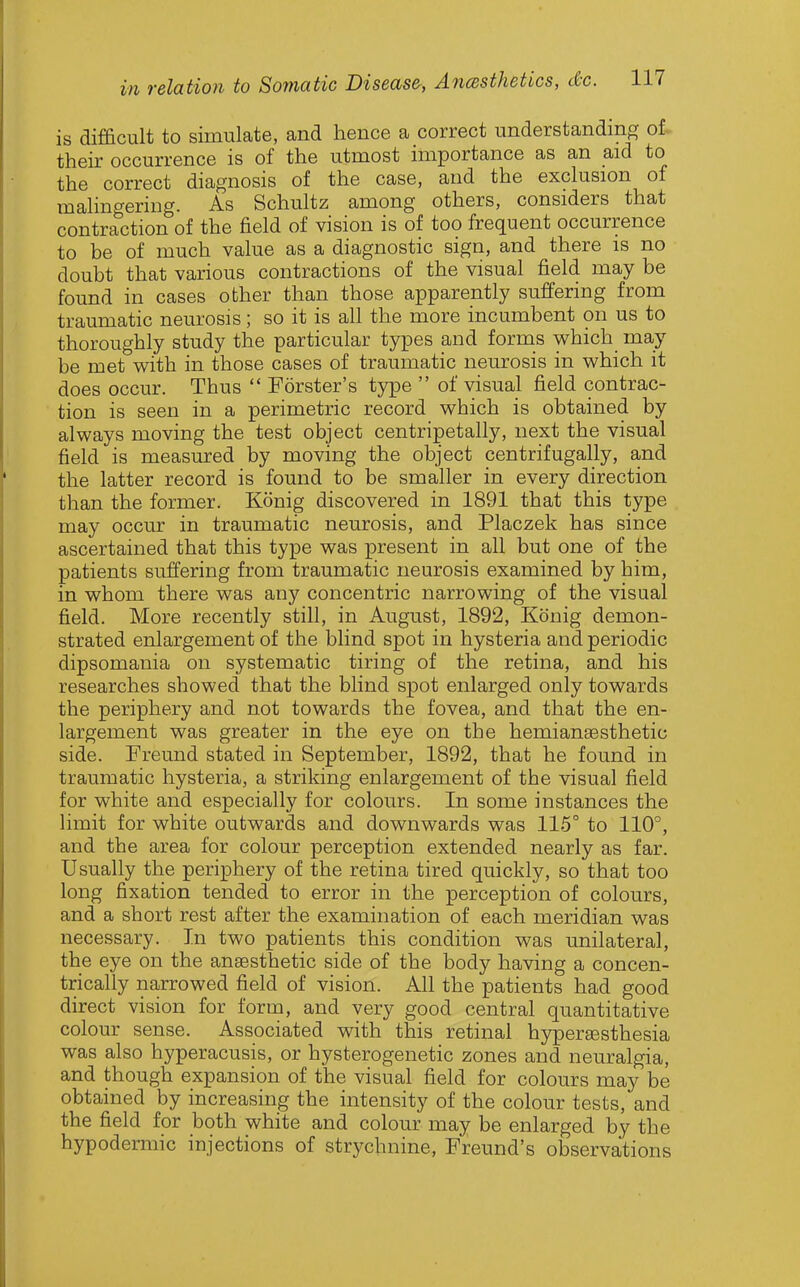 is difficult to simulate, and hence a correct understanding ot their occurrence is of the utmost importance as an aid to the correct diagnosis of the case, and the exclusion of malingering. As Schultz among others, considers that contraction of the field of vision is of too frequent occurrence to be of much value as a diagnostic sign, and there is no doubt that various contractions of the visual field may be found in cases other than those apparently suffering from traumatic neurosis; so it is all the more incumbent on us to thoroughly study the particular types and forms which may be met with in those cases of traumatic neurosis in which it does occur. Thus  Forster's type  of visual field contrac- tion is seen in a perimetric record which is obtained by always moving the test object centripetally, next the visual field is measured by moving the object centrifugally, a,nd the latter record is found to be smaller in every direction than the former. Konig discovered in 1891 that this type may occur in traumatic neurosis, and Placzek has since ascertained that this type was present in all but one of the patients suffering from traumatic neurosis examined by him, in whom there was any concentric narrowing of the visual field. More recently still, in August, 1892, Konig demon- strated enlargement of the blind spot in hysteria and periodic dipsomania on systematic tiring of the retina, and his researches showed that the blind spot enlarged only towards the periphery and not towards the fovea, and that the en- largement was greater in the eye on the hemiansesthetic side. Freund stated in September, 1892, that he found in traumatic hysteria, a striking enlargement of the visual field for white and especially for colours. In some instances the limit for white outwards and downwards was 115° to 110°, and the area for colour perception extended nearly as far. Usually the periphery of the retina tired quickly, so that too long fixation tended to error in the perception of colours, and a short rest after the examination of each meridian was necessary. In two patients this condition was unilateral, the eye on the ansesthetic side of the body having a concen- trically narrowed field of vision. All the patients had good direct vision for form, and very good central quantitative colour sense. Associated with this retinal hypersesthesia was also hyperacusis, or hysterogenetic zones and neuralgia, and though expansion of the visual field for colours may be obtained by increasing the intensity of the colour tests, and the field for both white and colour may be enlarged by the hypodermic injections of strychnine, Freund's observations