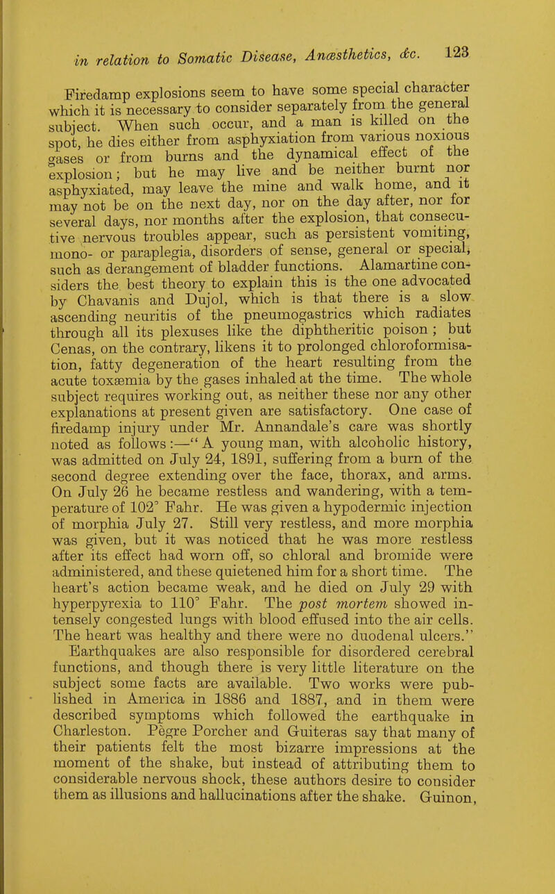 Firedamp explosions seem to have some special character which it is necessary to consider separately fro™, the general subiect. When such occur, and a man is killed on the spot, he dies either from asphyxiation from various noxious erases or from burns and the dynamical eftect ot the Explosion; but he may Uve and be neither burnt nor asphyxiated, may leave the mine and walk home, and it may not be on the next day, nor on the day after, nor lor several days, nor months after the explosion, that consecu- tive nervous troubles appear, such as persistent vomiting, mono- or paraplegia, disorders of sense, general or special^ such as derangement of bladder functions. Alamartine con- siders the. best theory to explain this is the one advocated by Chavanis and Dujol, which is that there is a slow ascending neuritis of the pneumogastrics which radiates through all its plexuses like the diphtheritic poison ; but Cenas, on the contrary, likens it to prolonged chloroformisa- tion, fatty degeneration of the heart resulting from the acute toxaemia by the gases inhaled at the time. The whole subject requires working out, as neither these nor any other explanations at present given are satisfactory. One case of firedamp injury under Mr. Annandale's care was shortly noted as follows:—A young man, with alcoholic history, was admitted on July 24, 1891, suffering from a burn of the second degree extending over the face, thorax, and arms. On July 26 he became restless and wandering, with a tem- perature of 102 Fahr. He was given a hypodermic injection of morphia July 27. Still very restless, and more morphia was given, but it was noticed that he was more restless after its effect had worn off, so chloral and bromide were administered, and these quietened him for a short time. The heart's action became weak, and he died on July 29 with hyperpyrexia to 110' Fahr. The post mortem showed in- tensely congested lungs with blood effused into the air cells. The heart was healthy and there were no duodenal ulcers. Earthquakes are also responsible for disordered cerebral functions, and though there is very little literature on the subject some facts are available. Two works were pub- lished in America in 1886 and 1887, and in them were described symptoms which followed the earthquake in Charleston. Pegre Porcher and Guiteras say that many of their patients felt the most bizarre impressions at the moment of the shake, but instead of attributing them to considerable nervous shock, these authors desire to consider them as illusions and hallucinations after the shake. Guinon,