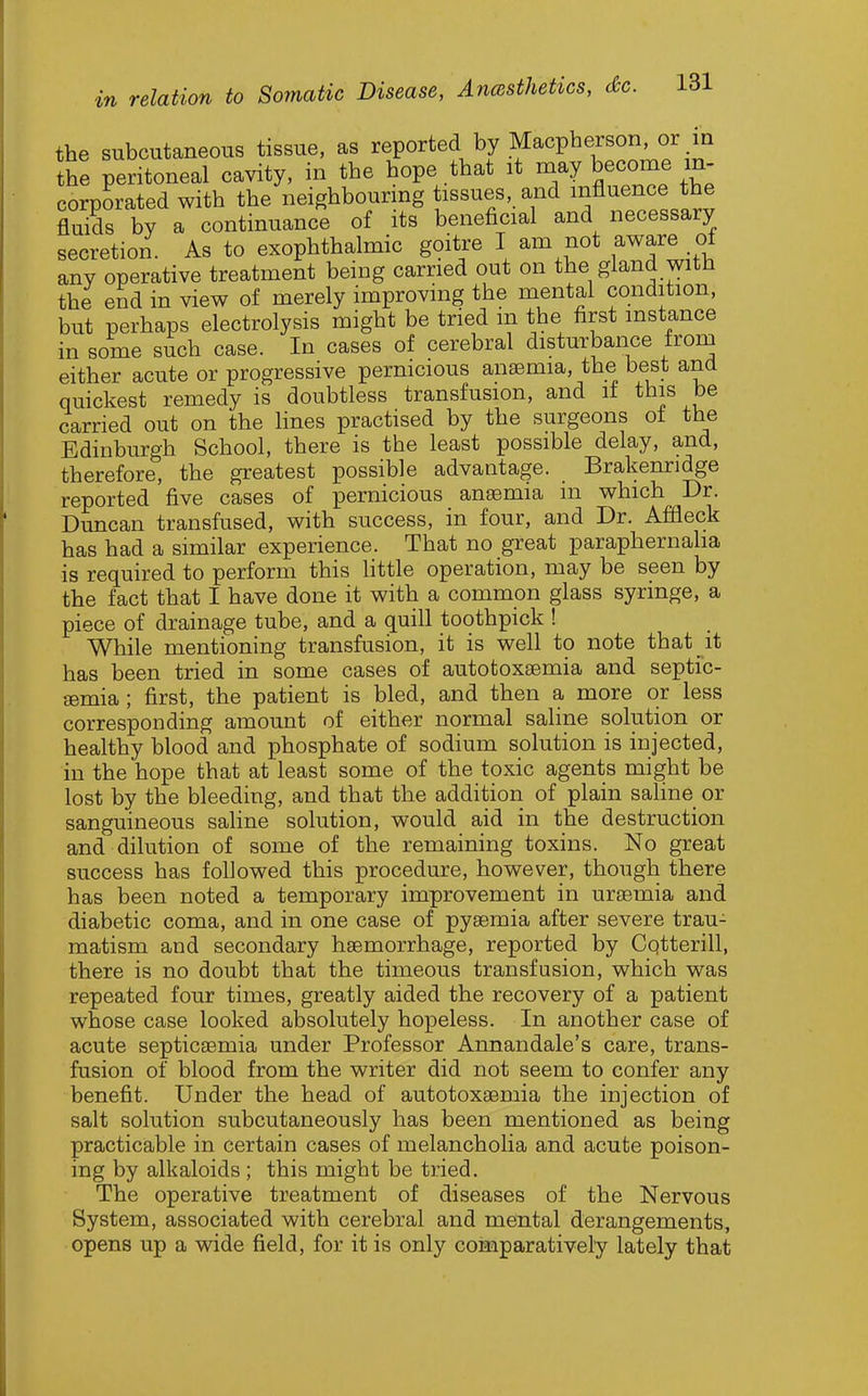 the subcutaneous tissue, as reported by Macpherson, or in the peritoneal cavity, in the hope that it may become in- corporated with the neighbourmg tissues, and influence the fluids by a continuance of its beneficial and necessary secretion As to exophthalmic goitre I am not aware of any operative treatment being carried out on the gland with the end in view of merely improving the mental condition, but perhaps electrolysis might be tried m the first instance in some such case. In cases of cerebral disturbance from either acute or progressive pernicious anaemia, the best and quickest remedy is doubtless transfusion, and if this be carried out on the lines practised by the surgeons ot the Edinburgh School, there is the least possible delay, and, therefore, the greatest possible advantage. Brakenridge reported five cases of pernicious anaemia in which Dr. Duncan transfused, with success, in four, and Dr. Afdeck has had a similar experience. That no great paraphernaha is required to perform this little operation, may be seen by the fact that I have done it with a common glass syringe, a piece of drainage tube, and a quill toothpick ! While mentioning transfusion, it is well to note that it has been tried in some cases of autotoxaemia and septic- £emia ; first, the patient is bled, and then a more or less corresponding amount of either normal saline solution or healthy blood and phosphate of sodium solution is injected, in the hope that at least some of the toxic agents might be lost by the bleeding, and that the addition of plain saline or sanguineous saline solution, would aid in the destruction and dilution of some of the remaining toxins. No great success has followed this procedure, however, though there has been noted a temporary improvement in uraemia and diabetic coma, and in one case of pyaemia after severe trau- matism and secondary haemorrhage, reported by Cqtterill, there is no doubt that the timeous transfusion, which was repeated four times, greatly aided the recovery of a patient whose case looked absolutely hopeless. In another case of acute septicaemia under Professor Annandale's care, trans- fusion of blood from the writer did not seem to confer any benefit. Under the head of autotoxaemia the injection of salt solution subcutaneously has been mentioned as being practicable in certain cases of melancholia and acute poison- ing by alkaloids ; this might be tried. The operative treatment of diseases of the Nervous System, associated with cerebral and mental derangements, opens up a wide field, for it is only comparatively lately that