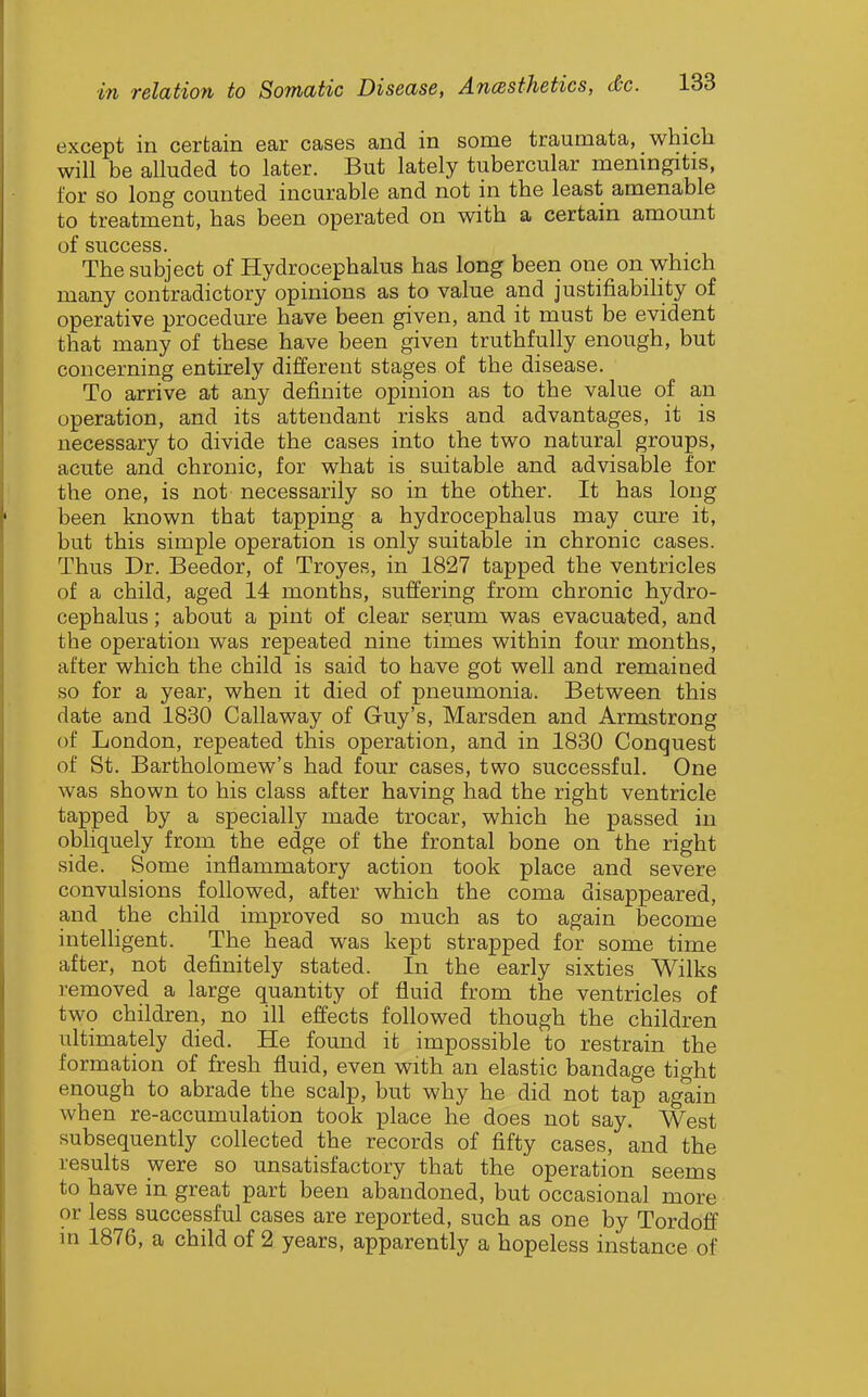 except in certain ear cases and in some traumata, which will be alluded to later. But lately tubercular memngitis, for so long counted incurable and not in the least amenable to treatment, has been operated on with a certain amount of STICCGSS The subject of Hydrocephalus has long been one on \yhich many contradictory opinions as to value and justifiability of operative procedure have been given, and it must be evident that many of these have been given truthfully enough, but concerning entirely different stages of the disease. To arrive at any definite opinion as to the value of an operation, and its attendant risks and advantages, it is necessary to divide the cases into the two natural groups, acute and chronic, for what is suitable and advisable for the one, is not necessarily so in the other. It has long been known that tapping a hydrocephalus may cure it, but this simple operation is only suitable in chronic cases. Thus Dr. Beedor, of Troyes, in 1827 tapped the ventricles of a child, aged 14 months, suffering from chronic hydro- cephalus ; about a pint of clear serum was evacuated, and the operation was repeated nine times within four months, after which the child is said to have got well and remained so for a year, when it died of pneumonia. Between this date and 1830 Callaway of Guy's, Marsden and Armstrong of London, repeated this operation, and in 1830 Conquest of St. Bartholomew's had four cases, two successful. One was shown to his class after having had the right ventricle tapped by a specially made trocar, which he passed in obhquely from the edge of the frontal bone on the right side. Some inflammatory action took place and severe convulsions followed, after which the coma disappeared, and the child improved so much as to again become intelhgent. The head was kept strapped for some time after, not definitely stated. In the early sixties Wilks removed a large quantity of fluid from the ventricles of two children, no ill effects followed though the children ultimately died. He found it impossible to restrain the formation of fresh fluid, even with an elastic bandage tight enough to abrade the scalp, but why he did not tap again when re-accumulation took place he does not say. West subsequently collected the records of fifty cases, and the results were so unsatisfactory that the operation seems to have in great part been abandoned, but occasional more or less successful cases are reported, such as one by Tordoff m 1876, a child of 2 years, apparently a hopeless instance of