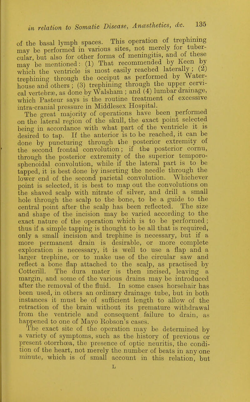 of the basal lymph spaces. This operation of trephining may be performed in various sites, not merely for tuber- cular, but also for other forms of menmgitis and of these may be mentioned: (1) That recommended by Keen by which the ventricle is most easily reached laterally ; y) trephining through the occiput as performed by Water- house and others ; (3) trephining through the upper cervi- cal vertebras, as done by Walsham ; and (4) lumbar drainage, which Pasteur says is the routine treatment of excessive intra-cranial pressure in Middlesex Hospital. The great majority of operations have been performed on the lateral region of the skull, the exact point selected being in accordance with what part of the ventricle it is desired to tap. If the anterior is to be reached, it can be done by puncturing through the posterior extremity of the second frontal convolution; if the posterior cornu, through the posterior extremity of the superior temporo- sphenoidal convolution, while if the lateral part is to be tapped, it is best done by inserting the needle through the lower end of the second parietal convolution. Whichever point is selected, it is best to map out the convolutions on the shaved scalp with nitrate of silver, and drill a small hole through the scalp to the bone, to be a guide to the central point after the scalp has been reflected. The size and shape of the incision may be varied according to the exact nature of the operation which is to be performed ; thus if a simple tapping is thought to be all that is required) only a small incision and trephine is necessary, but if a more permanent drain is desirable, or more complete exploration is necessary, it is well to use a flap and a larger trephine, or to make use of the circular saw and reflect a bone flap attached to the scalp, as practised by Cotterill. The dura mater is then incised, leaving a margin, and some of the various drains may be introduced after the removal of the fluid. In some cases horsehair has been used, in others an ordinary drainage tube, but in both instances it must be of sufiicient length to allow of the retraction of the brain without its premature withdrawal from the ventricle and consequent failure to drain, as happened to one of Ma5''o Eobson's cases. The exact site of the operation may be determined by a variety of symptoms, such as the history of previous or present otorrhoea, the presence of optic neuritis, the condi- tion of the heart, not merely the number of beats in any one minute, which is of small account in this relation, but