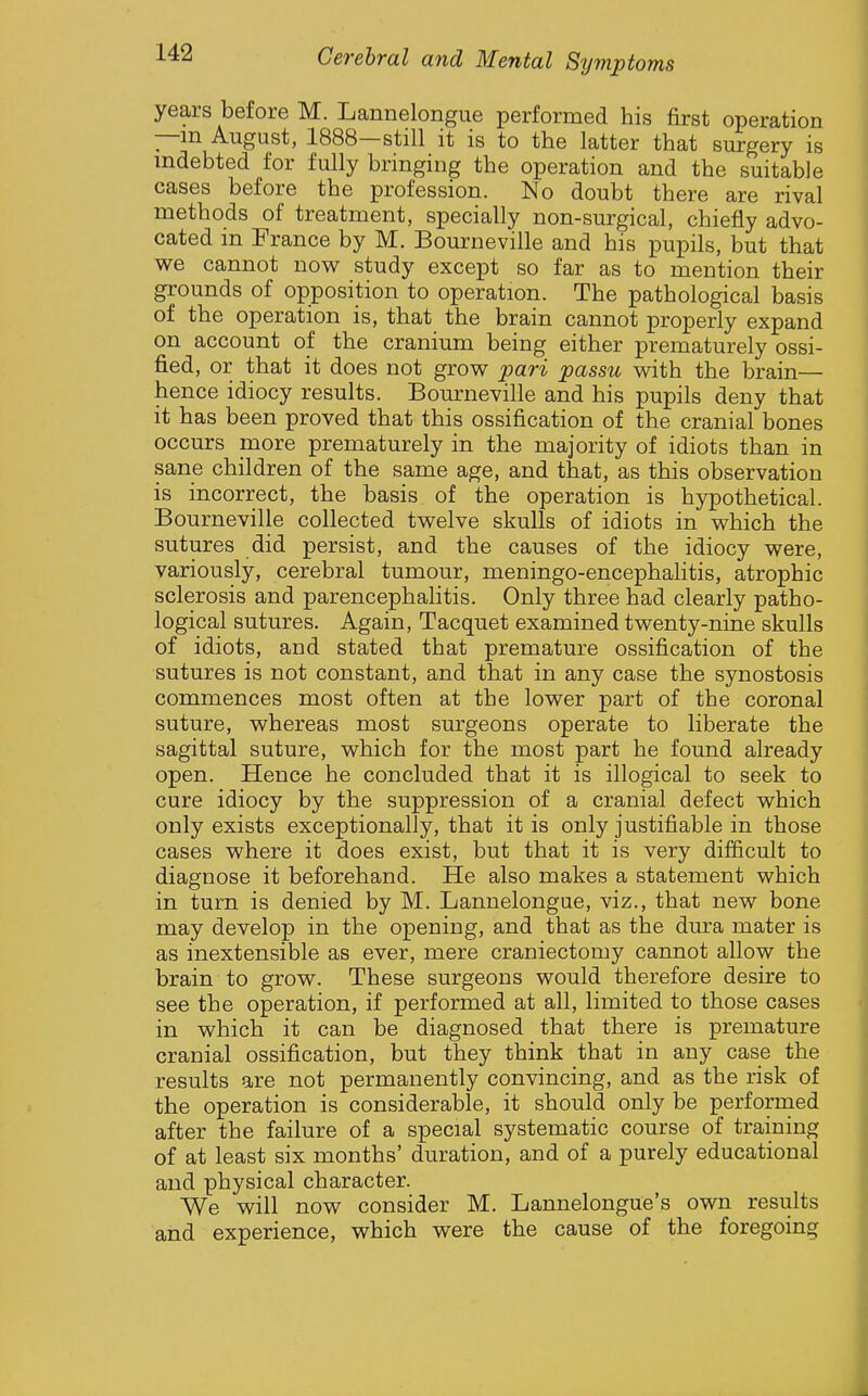 years before M. Lannelongue performed his first operation —m August, 1888—still it is to the latter that surgery is indebted for fully bringing the operation and the suitable cases before the profession. No doubt there are rival methods of treatment, specially non-surgical, chiefly advo- cated m France by M. Bourneville and his pupils, but that we cannot now^ study except so far as to mention their grounds of opposition to operation. The pathological basis of the operation is, that the brain cannot properly expand on account of the cranium being either prematurely ossi- fied, or that it does not grow pari passu with the brain— hence idiocy results. Bourneville and his pupils deny that it has been proved that this ossification of the cranial bones occurs more prematurely in the majority of idiots than in sane children of the same age, and that, as this observation is incorrect, the basis of the operation is hypothetical. Bourneville collected twelve skulls of idiots in which the sutures did persist, and the causes of the idiocy were, variously, cerebral tumour, meningo-encephalitis, atrophic sclerosis and parencephalitis. Only three had clearly patho- logical sutures. Again, Tacquet examined twenty-nine skulls of idiots, and stated that premature ossification of the sutures is not constant, and that in any case the synostosis commences most often at the lower part of the coronal suture, whereas most surgeons operate to liberate the sagittal suture, which for the most part he found already open. Hence he concluded that it is illogical to seek to cure idiocy by the suppression of a cranial defect which only exists exceptionally, that it is only justifiable in those cases where it does exist, but that it is very difficult to diagnose it beforehand. He also makes a statement which in turn is denied by M. Lannelongue, viz., that new bone may develop in the opening, and that as the dm-a mater is as inextensible as ever, mere craniectomy cannot allow the brain to grow. These surgeons would therefore desire to see the operation, if performed at all, limited to those cases in which it can be diagnosed that there is premature cranial ossification, but they think that in any case the results are not permanently convincing, and as the risk of the operation is considerable, it should only be performed after the failure of a special systematic course of training of at least six months' duration, and of a purely educational and physical character. We will now consider M. Lannelongue's own results and experience, which were the cause of the foregoing