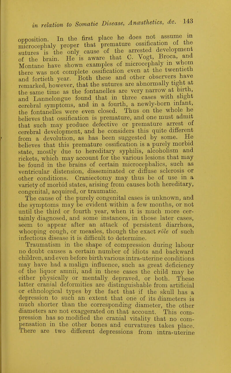 opposition. In the first place he does not assume in imcrocephaly proper that premature ossification ot the sutures is the only cause of the arrested development of the brain. He is aware that C. Vogt, Broca, and Montane have shown examples of microcephaly m whom there was not complete ossification even at the twentieth and fortieth year. Both these and other observers have remarked, however, that the sutures are abnormally tight at the same time as the fontanelles are very narrow at birth, and Lannelongue found that in three cases with slight cerebral symptoms, and in a fourth, a newty-born infant, the fontanelles were even closed. Thus on the whole he beheves that ossification is premature, and one must admit that such may produce defective or premature arrest of cerebral development, and he considers this quite different from a devolution, as has been suggested by some. He beheves that this premature ossification is a purely morbid state, mostly due to hereditary syphiHs, alcohoHsm and rickets, which may account for the various lesions that may be found in the brains of certain microcephalics, such as ventricular distension, disseminated or diffuse sclerosis or other conditions. Craniectomy may thus be of use in a variety of morbid states, arising from causes both hereditary, congenital, acquired, or traumatic. The cause of the purely congenital cases is unknown, and the symptoms may be evident within a few months, or not until the third or fourth year, when it is much more cer- tainly diagnosed, and some instances, in those later cases, seem to appear after an attack of persistent diarrhoea, whooping cough, or measles, though the exact role of such infectious disease it is difficult to determine. Traumatism in the shape of compression during labour no doubt causes a certain number of idiots and backward children, and even before birth various intra-uterine conditions may have had a malign influence, such as great deficiency of the liquor amnii, and in these cases the child may be either physically or mentally depraved, or both. These latter cranial deformities are distinguisbable from artificial or ethnological types by the fact that if the skull has a depression to such an extent that one of its diameters is much shorter than the corresponding diameter, the other diameters are not exaggerated on that account. This com- pression has so modified the cranial vitality that no com- pensation in the other bones and curvatures takes place. There are two different depressions from intra-uterine