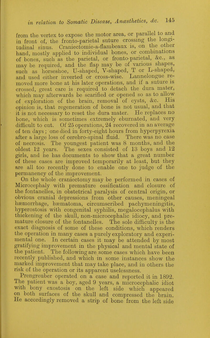 from the vertex to expose the motor area, or parallel to and in front of, the fronto-parietal suture crossing the longi- tudinal sinus. Craniectomie-a-flambeaux is, on the other hand, mostly appHed to individual bones, or combmations of bones, such as the parietal, or fronto-parietal, &c., as may be required, and the flap may be of various shapes, such as horseshoe, U-shaped, V-shaped, T or L-shaped, and used either inverted or cross-wise. Lannelongue re- moved more bone at his later operations, and if a suture is crossed, great care is required to detach the dura mater, which may afterwards be scarified or opened so as to allow of exploration of the brain, removal of cysts, &c. His opinion is, that regeneration of bone is not usual, and that it is not necessary to reset the dura mater. He replaces no bone, which is sometimes extremely eburnated, and very difficult to cut. Of 25 operations, 24 recovered m an average of ten days ; one died in forty-eight hours from hyperpyrexia after a large loss of cerebro-spinal fluid. There was no case of necrosis. The youngest patient was 8 months, and the oldest 12 years. The sexes consisted of 13 boys and 12 girls, and he has documents to show that a great number of these cases are improved temporarily at least, but they are all too recently done to enable one to judge of the permanency of the improvement. On the whole craniectomy may be performed in cases of Microcephaly with premature ossification and closure of the fontanelles, in obstetrical paralysis of central origin, or obvious cranial depressions from other causes, meningeal haBmorrhage, hasmatoma, circumscribed pachymeningitis, hyperostosis with congenital syphilis, megalocephalus with thickening of the skull, non-microcephalic idiocy, and pre- mature closure of the fontanelles. The sole difficulty is the exact diagnosis of some of these conditions, which renders the operation in many cases a purely exploratory and experi- mental one. In certain cases it may be attended by most gratifying improvement in the physical and mental state of the patient. The following are some cases which have been recently published, and which in some instances show the marked improvement that may take place, and in others the risk of the operation or its apparent uselessness. Prengreuber operated on a case and reported it in 1892. The patient was a boy, aged 9 years, a microcephalic idiot with bony exostosis on the left side which appeared on both surfaces of the skull and compressed the brain. He accordingly removed a strip of bone from the left side