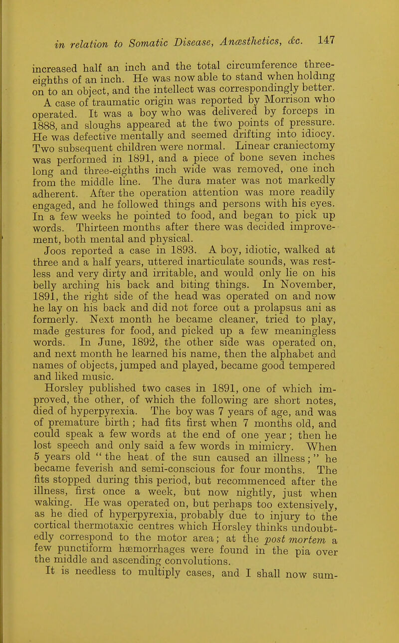 increased half an inch and the total circumference three- eighths of an inch. He was now able to stand when holding on to an object, and the intellect was correspondingly better. A case of traumatic origin was reported by Morrison who operated. It was a boy who was deHvered by forceps m 1888, and sloughs appeared at the two points of pressure. He was defective mentally and seemed drifting into idiocy. Two subsequent children were normal. Linear craniectomy was performed in 1891, and a piece of bone seven inches long and three-eighths inch wide was removed, one inch from the middle Hne. The dura mater was not markedly adherent. After the operation attention was more readily engaged, and he followed things and persons with his eyes. In a few weeks he pointed to food, and began to pick up words. Thirteen months after there was decided improve- ment, both mental and physical. Joos reported a case in 1893. A boy, idiotic, walked at three and a half years, uttered inarticulate sounds, was rest- less and very dirty and irritable, and would only lie on his belly arching his back and biting things. In November, 1891, the right side of the head was operated on and now he lay on his back and did not force out a prolapsus ani as formerly. Next month he became cleaner, tried to play, made gestures for food, and picked up a few meaningless words. In June, 1892, the other side was operated on, and next month he learned his name, then the alphabet and names of objects, jumped and played, became good tempered and liked music. Horsley published two cases in 1891, one of which im- proved, the other, of which the following are short notes, died of hyperpyrexia. The boy was 7 years of age, and was of premature birth ; had fits first when 7 months old, and could speak a few words at the end of one year; then he lost speech and only said a few words in mimicry. When 5 years old the heat of the sun caused an illness; he became feverish and semi-conscious for four months. The fits stopped during this period, but recommenced after the illness, first once a week, but now nightly, just when waking. He was operated on, but perhaps too extensively, as he died of hyperpyrexia, probably due to injury to the cortical thermotaxic centres which Horsley thinks undoubt- edly correspond to the motor area; at the postmortem a few punctiform haemorrhages were found in the pia over the middle and ascending convolutions. It is needless to multiply cases, and I shall now sum-