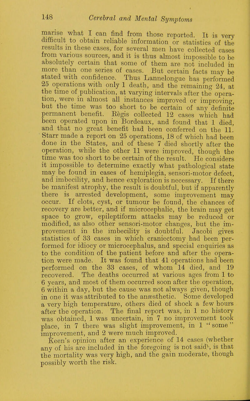 manse what I can find from those reported. It is very difficult to obtain reliable information or statistics of the results in these cases, for several men have collected cases from various sources, and it is thus almost impossible to be absolutely certain that some of them are not included in more than one series of cases. But certain facts may be stated with confidence. Thus Lannelongue has performed 25 operations with only 1 death, and the remaining 24, at the time of pubhcation, at varying intervals after the opera- tion, were in almost all instances improved or improving, but the time was too short to be certain of any definite permanent benefit. Regis collected 12 cases which had been operated upon in Bordeaux, and found that 1 died, and that no great benefit had been conferred on the 11. Starr made a report on 25 operations, 18 of which had been done in the States, and of these 7 died shortly after the operation, while the other 11 were improved, though the time was too short to be certain of the result. He considers it impossible to determine exactly what pathological state may be found in cases of hemiplegia, sensori-motor defect, and imbecihty, and hence exploration is necessary. If there be manifest atrophy, the result is doubtful, but if apparently there is arrested development, some improvement may occur. If clots, cyst, or tumour be found, the chances of recovery are better, and if microcephalic, the brain may get space to grow, epileptiform attacks may be reduced or modified, as also other sensori-motor changes, but the im- provement in the imbecility is doubtful. Jacobi gives statistics of 33 cases in which craniectomy had been per- formed for idiocy or microcephalus, and special enquiries as to the condition of the patient before and after the opera- tion were made. It was found that 41 operations had been performed on the 33 cases, of whom 14 died, and 19 recovered. The deaths occurred at various ages from 1 to 6 years, and most of them occurred soon after the operation, 6 within a day, but the cause was not always given, though in one it was attributed to the anaesthetic. Some developed a very high temperature, others died of shock a few hours after the operation. The final report was, in 1 no history was obtained, 1 was uncertain, in 7 no improvement took place, in 7 there was slight improvement, in 1  some  improvement, and 2 were much improved. Keen's opinion after an experience of 14 cases (whether any of his are included in the foregoing is not said'', is that the mortahty was very high, and the gain moderate, though possibly worth the risk.