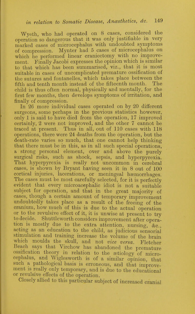 Wyeth, who had operated on 8 cases, considered the operation so dangerous that it was only justifiable in very marked cases of microcephalus with undoubted symptoms of compression. Mynter had 5 cases of microcephalus on which he performed linear craniectomy with no improve- ment. Finally Jacobi expresses the opinion which is similar to that which has been summarised, viz., that it is most suitable in cases of uncomplicated premature ossification of the sutures and fontanelles, which takes place between the fifth and tenth month instead of the fifteenth month. The child is thus often normal, physically and mentally, for the first few months, then develops symptoms of irritation, and finally of compression. In 26 more individual cases operated on by 20 different surgeons, some perhaps in the previous statistics however, only 1 is said to have died from the operation, 17 improved certainly, 2 were not improved, and the other 7 cannot be traced at present. Thus in all, out of 110 cases with 118 operations, there were 24 deaths from the operation, but the death-rate varies so much, that one cannot help thinking that there must be in this, as in all such special operations, a strong personal element, over and above the purely surgical risks, such as shock, sepsis, and hyperpyrexia. That hyperpyrexia is really not uncommon in cerebral cases, is shown by Bryant having seen it in 8 out of 100 cortical injuries, lacerations, or meningeal haemorrhages. The cases must be most carefully selected, for it is perfectly evident that every microacephafic idiot is not a suitable subject for operation, and that in the great majority of cases, though a certain amount of temporary improvement undoubtedly takes place as a result of the freeing of the cranium, how much of this is due to the actual operation or to the revulsive effect of it, it is unwise at present to try to decide. Shuttleworth considers improvement after opera- tion is mostly due to the extra attention, nursing, &c., acting as an education to the child, as judicious sensorial' stimulation and training increase the volume of the brain which moulds the skull, and not vice versa. Fletcher Beach says that Virchow has abandoned the premature ossification theory in relation to the jetiology of micro- cephalus, and Wiglesworth is of a similar opinion, that such a pathological basis is erroneous, and that improve- ment IS really only temporary, and is due to the educational or revulsive effects of the operation. Closely allied to this particular subject of increased cranial