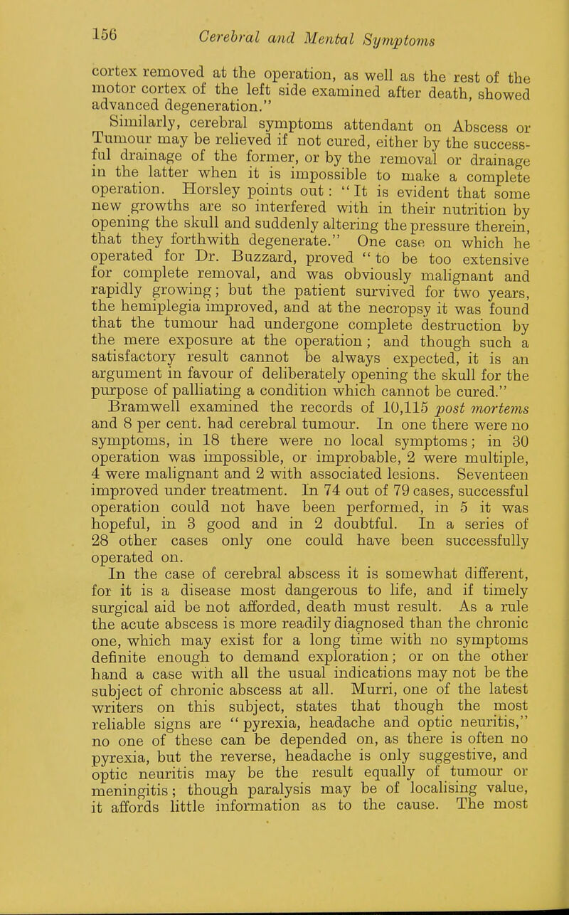 cortex removed at the operation, as well as the rest of the motor cortex of the left side examined after death, showed advanced degeneration. Similarly, cerebral symptoms attendant on Abscess or Tumour may be reheved if not cured, either by the success- ful drainage of the former, or by the removal or drainage in the latter when it is impossible to make a complete operation. Horsley points out: It is evident that some new growths are so interfered with in their nutrition by opening the skull and suddenly altering the pressure therein, that they forthwith degenerate. One case on which he operated for Dr. Buzzard, proved to be too extensive for complete removal, and was obviously malignant and rapidly growing; but the patient survived for two years, the hemiplegia improved, and at the necropsy it was found that the tumour had undergone complete destruction by the mere exposure at the operation; and though such a satisfactory result cannot be always expected, it is an argument in favour of deliberately opening the skull for the purpose of palliating a condition which cannot be cured. Bramwell examined the records of 10,115 post mortems and 8 per cent, had cerebral tumour. In one there were no symptoms, in 18 there were no local symptoms; in 30 operation was impossible, or improbable, 2 were multiple, 4 were malignant and 2 with associated lesions. Seventeen improved under treatment. In 74 out of 79 cases, successful operation could not have been performed, in 5 it was hopeful, in 3 good and in 2 doubtful. In a series of 28 other cases only one could have been successfully operated on. In the case of cerebral abscess it is somewhat different, for it is a disease most dangerous to life, and if timely surgical aid be not afforded, death must result. As a rule the acute abscess is more readily diagnosed than the chronic one, which may exist for a long time with no symptoms definite enough to demand exploration; or on the other hand a case with all the usual indications may not be the subject of chronic abscess at all. Murri, one of the latest writers on this subject, states that though the most reliable signs are  pyrexia, headache and optic neuritis, no one of these can be depended on, as there is often no pyrexia, but the reverse, headache is only suggestive, and optic neuritis may be the result equally of tumour or meningitis; though paralysis may be of localising value, it affords little information as to the cause. The most