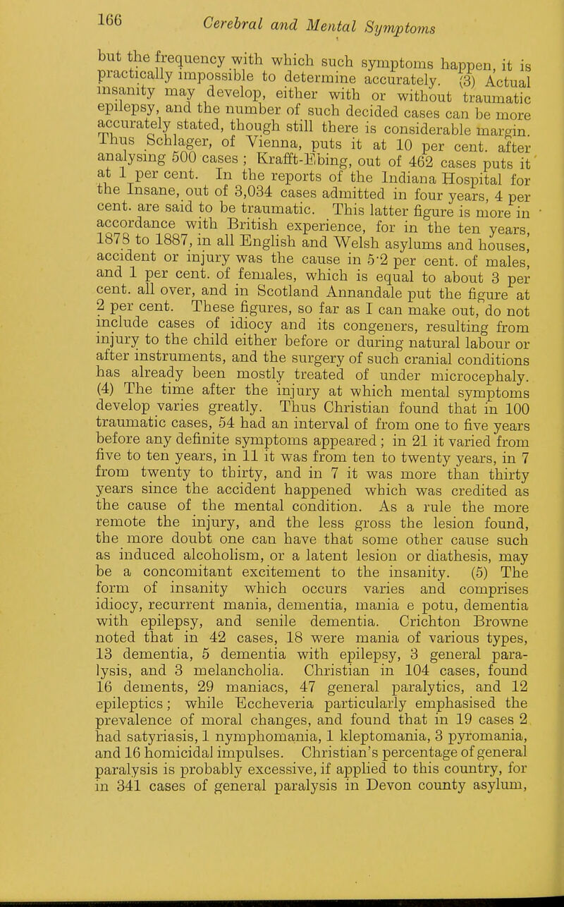 but the frequency with which such symptoms happen, it is practically nupossible to determine accurately. (3) Actual nisamty may develop, either with or without traumatic epilepsy and the number of such decided cases can be more accurately stated, though still there is considerable margin ihus Scblager, of Vienna, puts it at 10 per cent, after analysing 500 cases ; Krafft-Ebing, out of 462 cases puts it at 1 per cent. In the reports of the Indiana Hospital for the insane, out of 3,034 cases admitted in four years 4 per cent, are said to be traumatic. This latter figure is more in accordance with British experience, for in the ten years, 1878 to 1887, m all Enghsh and Welsh asylums and houses,' accident or injury was the cause in 5-2 per cent, of males, and 1 per cent, of females, which is equal to about 3 per cent, all over, and in Scotland Annandale put the figure at 2 per cent. These figures, so far as I can make out, do not include cases of idiocy and its congeners, resulting from injury to the child either before or during natural labour or after instruments, and the surgery of such cranial conditions has already been mostly treated of under microcephaly. (4) The time after the injury at which mental symptoms develop varies greatly. Thus Christian found that in 100 traumatic cases, 54 had an interval of from one to five years before any definite symptoms appeared; in 21 it varied from five to ten years, in 11 it was from ten to twenty years, in 7 from twenty to thirty, and in 7 it was more than thirty years since the accident happened which was credited as the cause of the mental condition. As a rule the more remote the injury, and the less gross the lesion found, the more doubt one can have that some other cause such as induced alcohohsm, or a latent lesion or diathesis, may be a concomitant excitement to the insanity. (5) The form of insanity which occurs varies and comprises idiocy, recurrent mania, dementia, mania e potu, dementia with epilepsy, and senile dementia. Crichton Browne noted that in 42 cases, 18 were mania of various types, 13 dementia, 5 dementia with epilepsy, 3 general para- lysis, and 3 melancholia. Christian in 104 cases, found 16 dements, 29 maniacs, 47 general paralytics, and 12 epileptics; while Eccheveria particularly emphasised the prevalence of moral changes, and found that in 19 cases 2 had satyriasis, 1 nymphomania, 1 kleptomania, 3 pyromania, and 16 homicidal impulses. Christian's percentage of general paralysis is probably excessive, if applied to this country, for in 341 cases of general paralysis in Devon county asylum,