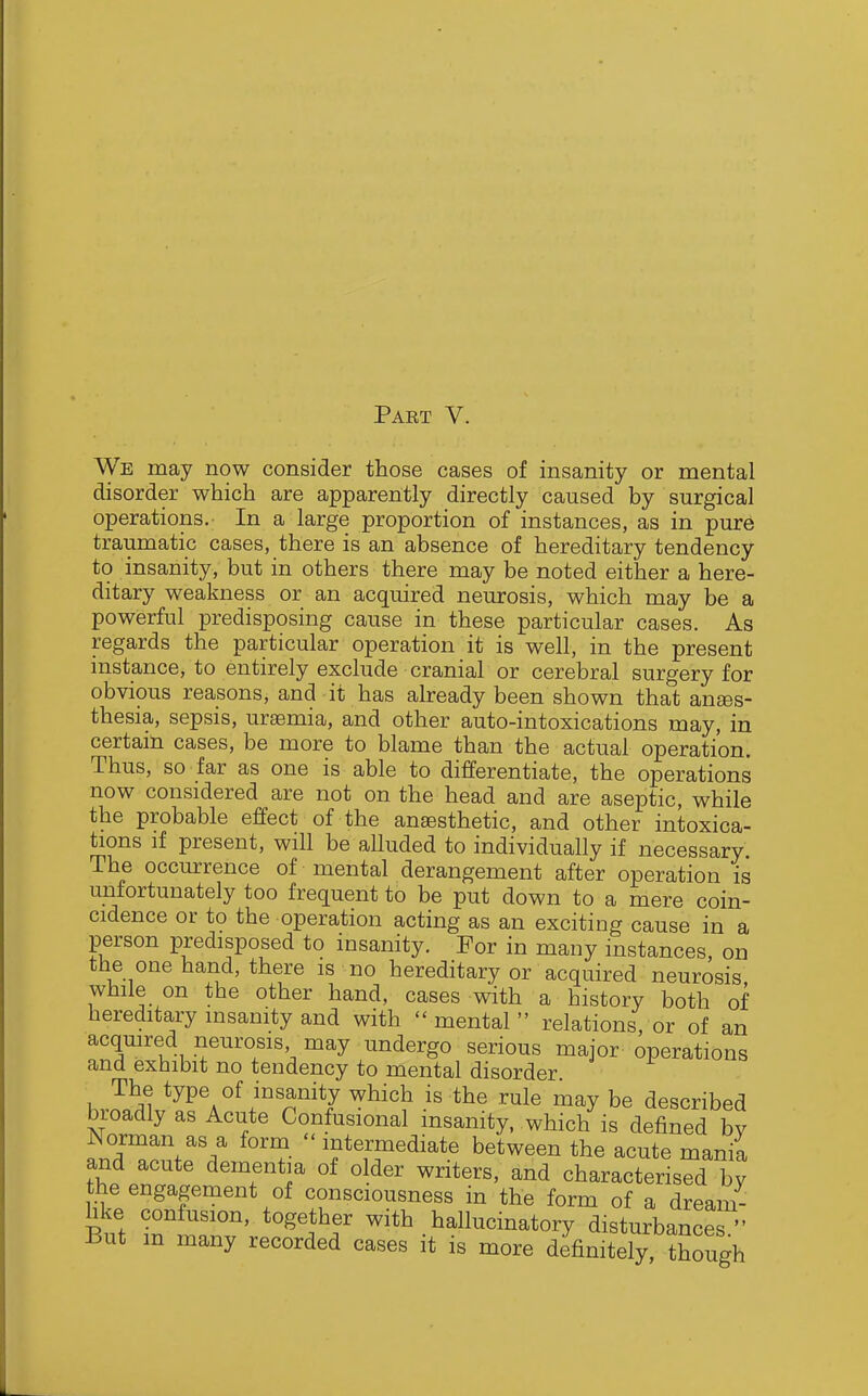 We may now consider those cases of insanity or mental disorder which are apparently directly caused by surgical operations. In a large proportion of instances, as in pure traumatic cases, there is an absence of hereditary tendency to insanity, but in others there may be noted either a here- ditary weakness or an acquired neurosis, which may be a powerful predisposing cause in these particular cases. As regards the particular operation it is well, in the present instance, to entirely exclude cranial or cerebral surgery for obvious reasons, and it has already been shown that anees- thesia, sepsis, uraemia, and other auto-intoxications may, in certam cases, be more to blame than the actual operation. Thus, so far as one is able to differentiate, the operations now considered are not on the head and are aseptic, while the probable effect of the anaesthetic, and other intoxica- tions if present, will be alluded to individually if necessary The occurrence of mental derangement after operation is unfortunately too frequent to be put down to a mere coin- cidence or to the operation acting as an exciting cause in a person predisposed to insanity. For in many instances on the one hand, there is no hereditary or acquired neurosis while on the other hand, cases with a history both of hereditary insanity and with mental relations, or of an acquired neurosis may undergo serious major operations and exhibit no tendency to mental disorder The type of insanity which is the rule may be described broadly as Acute Confusional insanity, which is defined by Norman as a form intermediate between the acute mania and acute dementia of older writers, and characterised by the engagement of consciousness in the form of a dreaii hke concision, together with hallucinatory disturbances  But m many recorded cases it is more definitely, though