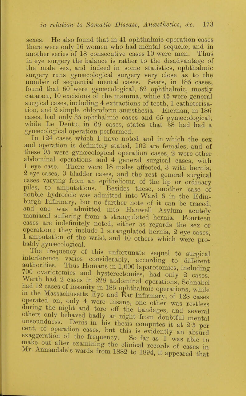 sexes. He also found that in 41 ophthalmic operation cases there were only 16 women who had mental sequelse, and in another series of 18 consecutive cases 10 were men. Thus in eye surgery the balance is rather to the disadvantage of the male sex, and indeed in some statistics, ophthalmic surgery runs gynaecological surgery very close as to the number of sequential mental cases. Sears, in 185 cases, found that 60 were gynaecological, 62 ophthalmic, mostly cataract, 10 excisions of the mamma, while 45 were general surgical cases, including 4 extractions of teeth, 1 catheterisa- tion, and 2 simple chloroform ansesthesia. Kiernan, in 186 cases, had only 35 ophthalmic cases and 65 gynaecological, while Le Dentu, in 68 cases, states that 38 had had a gynaecological operation performed. In 124 cases which I have noted and in which the sex and operation is definitely stated, 102 are females, and of these 95 were gynaecological operation cases, 2 were other abdominal operations and 4 general surgical cases, with 1 eye case. There were 18 males affected, 3 with hernia, 2 eye cases, 3 bladder cases, and the rest general surgical cases varying from an epithelioma of the lip or ordinary piles, to amputations. Besides these, another case of double hydrocele was admitted into Ward 6 in the Edin- burgh Infirmary, but no further note of it can be traced, and one was admitted into Hanwell Asylum acutely maniacal suffering from a strangulated hernia. Fourteen cases are indefinitely noted, either as regards the sex or operation ; they include 1 strangulated hernia, 2 eye cases, 1 amputation of the wrist, and 10 others which were pro- bably gynaecological. _ The frequency of this unfortunate sequel to surgical interference varies considerably, according to different authorities. Thus Homans in 1,000 laparotomies, ineludins 700 ovariotomies and hysterectomies, had only 2 cases Werth had 2 cases in 228 abdominal operations, Schnabel had 12 cases of insanity in 186 ophthalmic operations, while m the Massachusetts Eye and Ear Infirmary, of 128 cases operated on, only 4 were insane, one other was restless during the night and tore off the bandages, and several others only behaved badly at night from doubtful mental unsoundness. Denis m his thesis computes it at 2-5 per cent, of operation cases, but this is evidently an absurd exaggeration of the frequency. So far as I was able S make out after examining the clinical records of cases in Mr. Annandale's wards from 1882 to 1894, it appeared ?hat