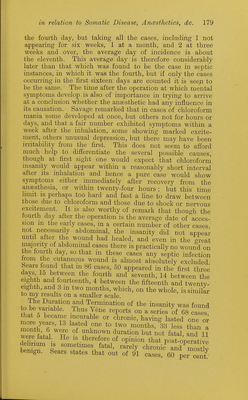 the fourth day, but taking all the cases, including 1 not appearing for six weeks, 1 at a month, and 2 at three weeks and over, the average day of incidence is about the eleventh. This average day is therefore considerably later than that which was found to be the case in septic instances, in which it was the fourth, but if only the cases occurring in the first sixteen days are counted it is seen to be the same. The time after the operation at which mental symptoms develop is also of importance in trying to arrive at a conclusion whether the anassthetic had any influence in its causation. Savage remarked that in cases of chloroform mania some developed at once, but others not for hours or days, and that a fair number exhibited symptoms within a week after the inhalation, some showing marked excite- ment, others unusual depression, but there may have been irritability from the first. This does not seem to afford much help to differentiate the several possible causes, though at first sight one would expect that chloroform msanity would appear within a reasonably short interval after its inhalation and hence a pure case would show symptoms either immediately after recovery from the anaesthesia, or within twenty-four hours ; but this time limit is perhaps too hard and fast a line to draw between those due to chloroform and those due to shock or nervous excitement. It is also worthy of remark that though the fourth day after the operation is the average date of acces- sion m the early cases, in a certain number of other cases not necessarily abdominal, the insanity did not appear until after the wound had healed, and even in the great majority of abdominal cases there is practically no wound on the fourth day, so that in these cases any septic infection trom the cutaneous wound is almost absolutely excluded Sears found that m 86 cases, 50 appeared in the first three Si. ^?'\'^^'^ seventh, 14 between the eighth and fourteenth, 4 between the fifteenth and twentv- eighth, and 3 m two months, which, on the whole, is similar to my results on a smaller scale. The Duration and Termination of the insanity was found o be variable. Thus Vene reports on a series of 68 cases that 5 became incurable or chronic, having lasted one or Znth'Tw'' 'T^r -onths,ytL than a were fatal He ? Z.T ^^^'^^^ 11 were iatal. He is therefore of opinion that post-onerativp delirium is sometimes fatal, rarely chronic and mn.lw bemgn. Sears states that out of /l case' eS per cent;