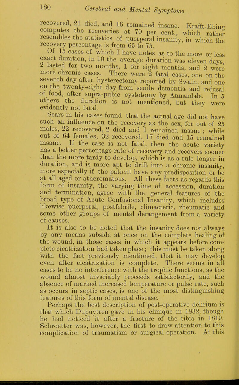 recovered, 21 died, and 16 remained insane. Krafft-Ebin^ computes the recoveries at 70 per cent., which rather resembles the statistics of puerperal insanity, in which the recovery percentage is from 65 to 75. Of 15 cases of which I have notes as to the more or less exact duration, m 10 the average duration was eleven days 2 lasted for two months, 1 for eight months, and 2 were more chronic cases. There were 2 fatal cases, one on the seventh day after hysterectomy reported by Swain, and one on the twenty-eight day from senile dementia and refusal of food, after supra-pubic cystotomy by Annandale. In 5 others the duration is not mentioned, but they were evidently not fatal. Sears in his cases found that the actual age did not have such an influence on the recovery as the sex, for out of 25 males, 22 recovered, 2 died and 1 remained insane ; while out of 64 females, 32 recovered, 17 died and 15 remained insane. If the case is not fatal, then the acute variety has a better percentage rate of recovery and recovers sooner than the more tardy to develop, which is as a rule longer in duration, and is more apt to drift into a chronic insanity, more especially if the patient have any predisposition or be at all aged or atheromatous. All these facts as regards this form of insanity, the varying time of accession, duration and termination, agree with the general features of the broad type of Acute Confusional Insanity, which includes likewise puerperal, postfebrile, climacteric, rheumatic and some other groups of mental derangement from a variety of causes. It is also to be noted that the insanity does not always by any means subside at once on the complete healing of the wound, in those cases in which it appears before com- plete cicatrization had taken place ; this must be taken along with the fact previously mentioned, that it may develop even after cicatrization is complete. There seems in all cases to be no interference with the trophic functions, as the wound almost invariably proceeds satisfactorily, and the absence of marked increased temperature or pulse rate, such as occurs in septic cases, is one of the most distinguishing features of this form of mental disease. Perhaps the best description of post-operative delirium is that which Dupuytren gave in his clinique in 1832, though he had noticed it after a fracture of the tibia in 1819. Schroetter was, however, the first to draw attention to this complication of traumatism or surgical operation. At this