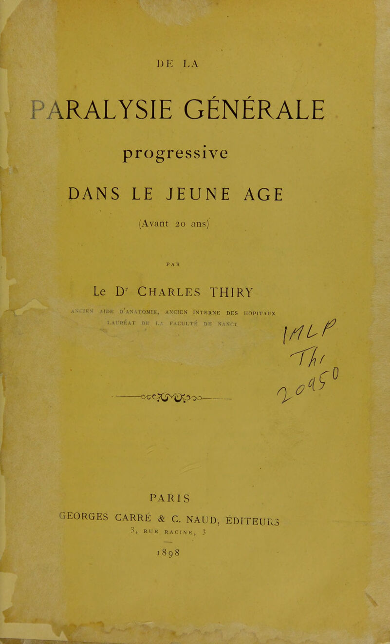 DE LA PARALYSIE GÉNÉRALE progressive DANS LE JEUNE AGE (Avant 20 ans) PAR Le D Charles THIRY d'an\TOMIl.:, ANCIEN INTERNE DES HOPITAUX ! FACUI.TK DK' NANCV <>CCX^V^)^300 ' ^ PARIS .EORGÈS CARRÉ & G. NAUD, ÉDITEURS •^j RUE RACINK, ;Î 1898