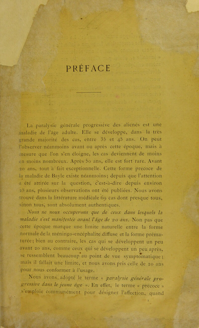 PRÉFACE Là paral\'sic générale progressive des aliénés est une iuaiadie de l'âge adulte. Elle se développe, dans la très i^n-ande majorité des cas, entre 35 et 4b ans. On peut i'obscrver néanmoins avant ou après cette époque, mais à nesure que Ton s'en éloigne, les cas deviennent de moins en moins nombreux. Après 5o ans, elle est fort rare. Avant 20 ans, tout à ûiit exceptionnelle. Cette forme précoce de la maladie de Bayle existe néanmoins; depuis que l'attention a été attirée sur la question, c'est-à-dire depuis environ 25 ans, plusieurs observations ont été publiées. Nous avons trouvé dans la littérature médicale 69 cas dont presque tous, sinon tous, sont absolument authentiques. Nous lie nous occuperons que de ceux dans lesquels la maladie s'est manifestée avant Vage de 20 ans. Non pas que cette époque marque une limite naturelle entre la forme normale de la méningo-encéphalite diffuse et la forme préma- turée; bien au contraire, les cas qui se développent un peu avant 20 ans, comme ceux qui se développent un peu après, se ressemblent beaucoup au point de vue svmptoiiiatique ; mais il fallait une limite, et nous avons pris celle de 20 ans pour nous conformer à l'usage. Nous avons adopté le terme « par^aljsie générale pj^o- gressire dans le jeune âge ». En effet, le terme « précoce >. s'emploie communément pour désigner l'affection, quand