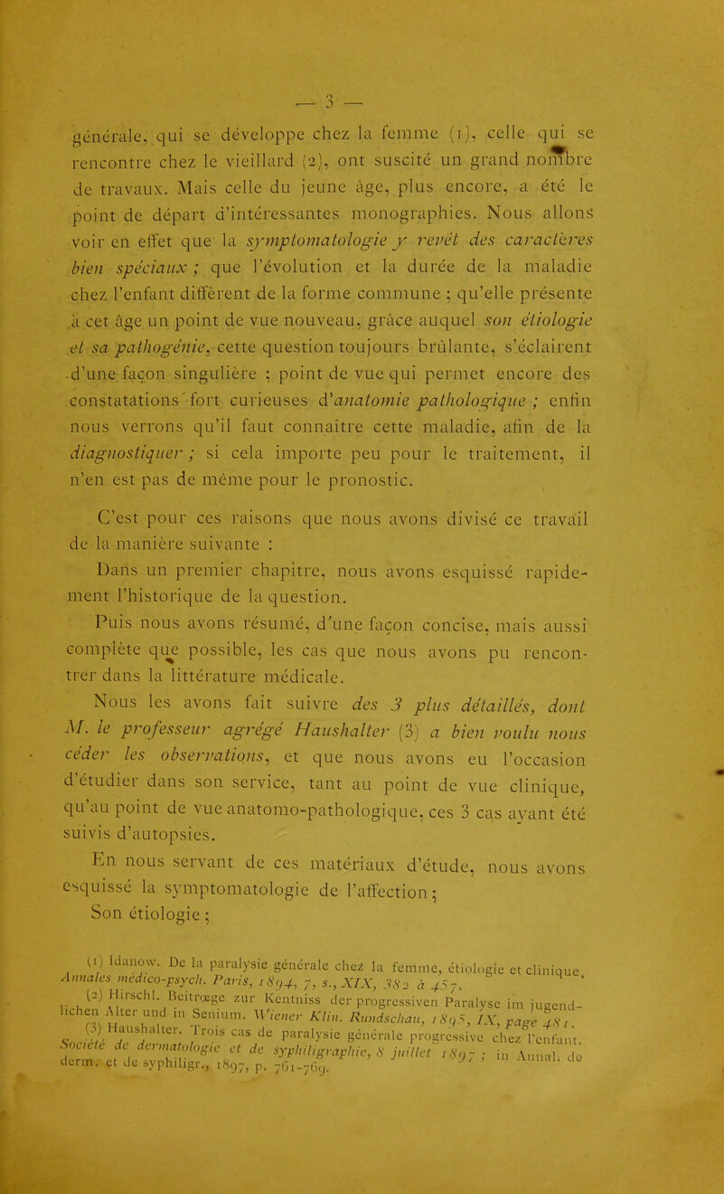 générale, qui se développe chez la femme (i), celle qui se rencontre chez le vieillard (2), ont suscité un grand nombre de travaux. Mais celle du Jeune âge, plus encore, a été le point de départ d'intéressantes monographies. Nous allons voir en effet que la sfmptomatologie y rcvét des caracLkres bien spéciaux; que l'évolution et la durée de la maladie chez l'enfant diffèrent de la forme commune ; qu'elle présente à cet âge.un point de vue nouveau, grâce auquel son étiologie et sa pathogénie^ cette question toujours brûlante, s'éclairent d'une; façon singulière ; point de vue qui permet encore des constatations'fort curieuses d'anatomie pathologique ; enfin nous verrons qu'il faut connaître cette maladie, afin de la diagnostiquer ; si cela importe peu pour le traitement, il n'en est pas de même pour le pronostic. C'est pour ces raisons que nous avons divisé ce travail de la manière suivante : Dans un premier chapitre, nous avons esquissé rapide- ment l'historique de la question. Puis nous avons résumé, d'une façon concise, mais aussi complète qu^e possible, les cas que nous avons pu rencon- trer dans la littérature médicale. Nous les avons fait suivre des 3 plus détaillés, dont M. le professeur agrégé Haushalter (3) a bien voulu nous céder les observations^ et que nous avons eu l'occasion d'étudier dans son service, tant au point de vue clinique, qu'au point de vue anatomo-pathologique, ces 3 cas ayant été suivis d'autopsies. En nous servant de ces matériaux d'étude, nous avons esquissé la symptomatologie de l'affection; Son étiologie ; (i) Idanow. De lu paralysie générale dici la femme, étiologie etcliniciuc Annales medieo-psych. Paris, iS<,4, j, s., XIX, 3S2 à 4^7, ' l2) Hirsch! Beitnxgc zur Kentniss der progrcssiven Paralyse im jugcnd- l.chen A ter und m Semum. W,ener KUn. Rundschau, i8>,5, IX, .Je îs