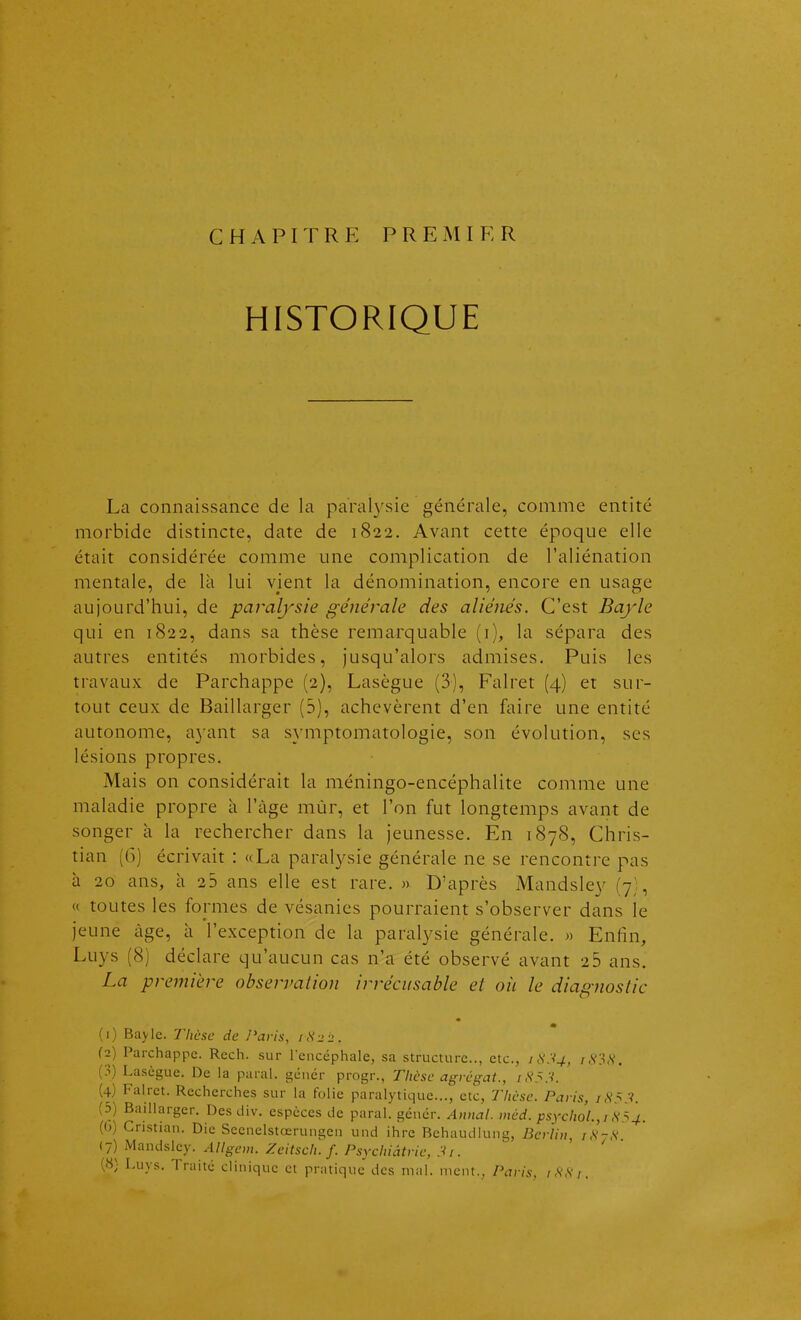 CHAPITRE PREMIER HISTORIQUE La connaissance de la parah'sie générale, comme entité morbide distincte, date de 1822. Avant cette époque elle était considérée comme une complication de l'aliénation mentale, de là lui vient la dénomination, encore en usage aujourd'hui, de paralysie générale des aliénés. C'est Bayle qui en 1822, dans sa thèse remarquable (i), la sépara des autres entités morbides, jusqu'alors admises. Puis les travaux de Parchappe (2), Lasègue (3), Falret (4) et sur- tout ceux de Baillarger (5), achevèrent d'en faire une entité autonome, a3ant sa symptomatologie, son évolution, ses lésions propres. Mais on considérait la méningo-encéphalite comme une maladie propre à l'àge mùr, et l'on fut longtemps avant de songer à la rechercher dans la jeunesse. En 1878, Chris- tian (()) écrivait : «La paralysie générale ne se rencontre pas à 20 ans, à 25 ans elle est rare. » D'après Mandsley (7), « toutes les formes de vésanies pourraient s'observer dans le jeune âge, à l'exception de la paralysie générale. » Enfin, Luys (8) déclare qu'aucun cas n'a été observé avant 26 ans. La première observation irrécusable et oii le diagnostic (1) Bayle. Thèse de Paris, 1^22. (2) Parchappe. Rech. sur leiicéphale, sa structure, etc., rS?S, (3) Lasègue. De la parai, gêner progr., Thèse agrégat., /,S'5.V. (4) Falret. Recherches sur la folie paralytique..., etc, Thèse. Paris, /,S'5.V. (5) Baillarger. Des div. espèces de parai, géuér. Annal, méd. psychol.,i ^^4. ((j) Cnstian. Die Secnelstœrungen und ihre Behaudiung, Berlin, /,V-,S' (7) Mandsley. Allgem. Zcitsch. f. Psychiatrie, 3i. (8) Luys. Traité clinique ci pratique des mal. ment., Paris, iHHi,