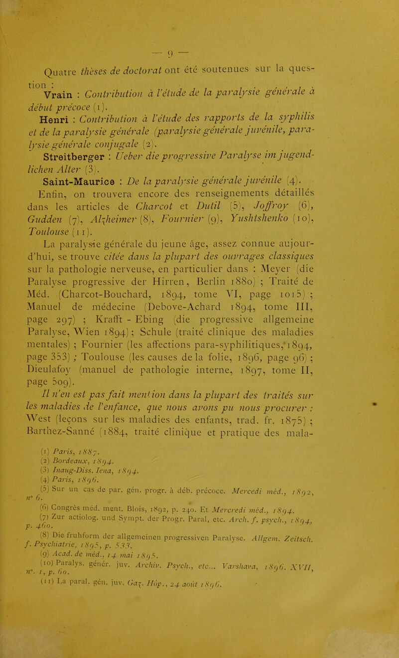 Quatre thèses de doctorat ont été soutenues sur la ques- tion : , , , Vrain : Contribution à l'élude de la paralysie générale a début précoce (i ). Henri : Contribution à l'étude des rapports de la sjphilis et de la paralysie générale (paralysie générale juvénile, para- lysie générale conjugale (2). Streitberger : Ueber die progressive Paralyse imjugend- licJien Aller (3). Saint-Maurice : De la paralysie générale juvénile (4). Enfin, on trouvera encore des renseignements détaillés dans les articles de Charcot et Dutil (5), Joffroy (6), Gudden (7), Al^heimer Fournier [g), Yushtshenko {\o)^ Toulouse (11). La paralysie générale du Jeune âge, assez connue aujour- d'hui, se trouve citée dans la plupart des ouvrages classiques sur la pathologie nerveuse, en particulier dans : Meyer (die Paralyse progressive der Hirren, Berlin 1880) ; Traité de Méd. (Charcot-Bouchard, 1894, tome VI, page 1015) ; Manuel de médecine (Debove-Achard 1894, tome III, page 297) ; Kraflft - Ebing (die progressive allgemeine Paralyse, Wien 1894); Schule (traité clinique des maladies mentales) ; Fournier (les affections para-syphilitiques,'1894, page 353) ; Toulouse (les causes de la folie, 1896, page 96) ; Dieulafoy (manuel de pathologie interne, 1897, tome II, page 509). // n'en est pas fait menHon dans la plupart des traités sur les maladies de Venfance, que nous avons pu nous procurer : West (leçons sur les maladies des enfants, trad. fr. 1876) ; Barthez-Sanné (1884, traité clinique et pratique des mala- (0 Paris, it<8j. (2) Bordeaux, iS(/4. (.1) Inaiig-Diss. lena, rS<)4. (4) Paris, iH()t). (d) Sur un cas de par. gcn. progr. à déb. précoce. Mcrcedi méd., iSù2 (()) Congrès méd. ment. Blois, 1892, p. 240. Et Mercredi méd., iRr,4. (7) Zur actiolog. und Sympt. der Progr. Parai, etc. Arch. f. psvcli'., iSnr p. 460. (8) Die fruhform der allgemcincn progressiven Paralyse. AUgem. Zeitsch f. Psychiatrie, p. (9) Acad.de méd., 14 mai /,SVy5. (10) Paralys. génér. juv. Arcliiv. Psych., etc.. Varsiiava, iSn/}. YIV/ 1, p. 1)0. ' ■' ' (11) r.a parai, gcn. juv. G^^. H(',p., 24 août iS(,r,.