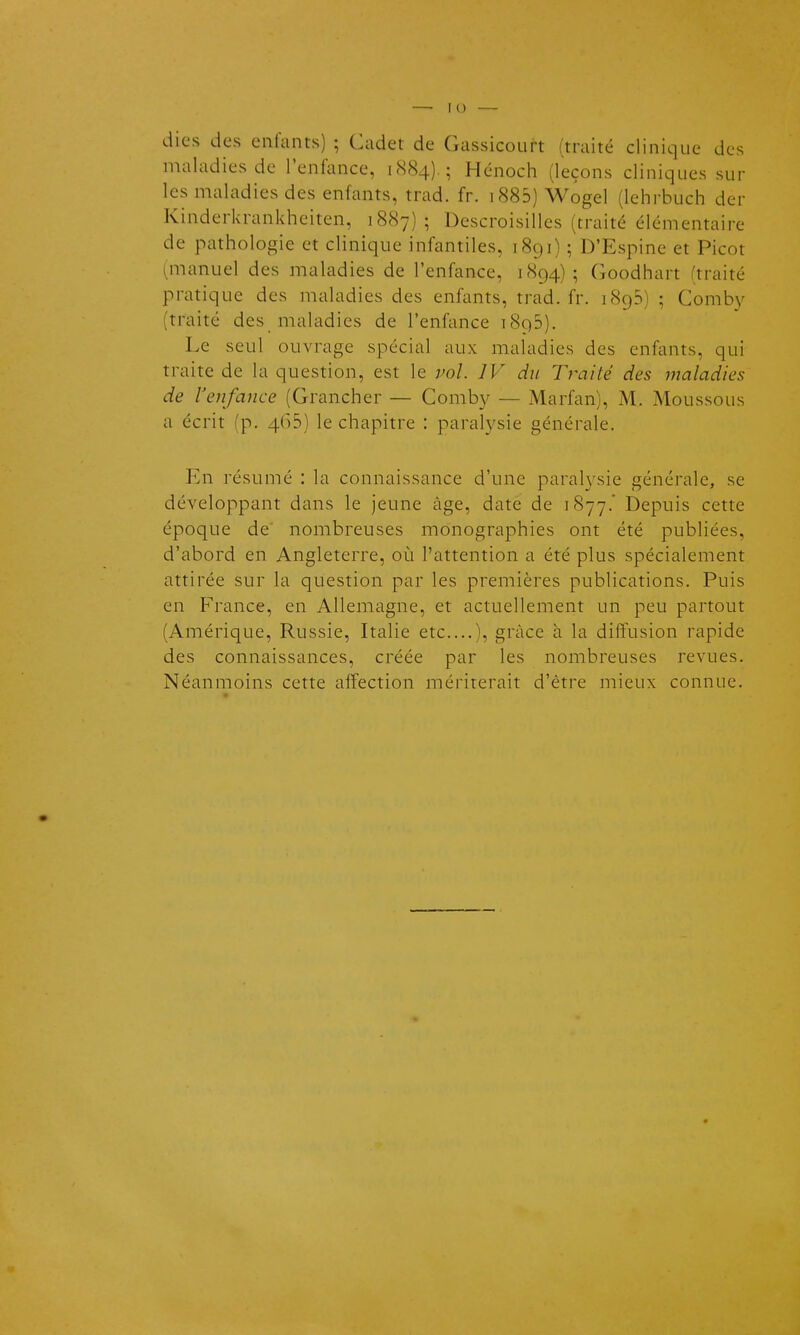 — Il) — dies des enfants) ; Cadet de Gassicourt (traité clinique des maladies de l'enfance, 1884).; Hénoch (leçons cliniques sur les maladies des enfants, trad. fr. i885) Wogel (lehrbuch der Kinderkrankheiten, 1887); Descroisilles (traité élémentaire de pathologie et clinique infantiles, 1891) ; D'Espine et Picot (manuel des maladies de l'enfance, 1894); Goodhart (traité pratique des maladies des enfants, trad. fr. 1895) ; Comby (traité des maladies de l'enfance 1895). Le seul ouvrage spécial aux maladies des enfants, qui traite de la question, est le w/. JV du Traité des maladies de renfance (Grancher — Comby — Marfan), M. Moussons a écrit (p. 465) le chapitre : paralysie générale. En résumé : la connaissance d'une paralysie générale, se développant dans le jeune âge, date de 1877.' Depuis cette époque de nombreuses monographies ont été publiées, d'abord en Angleterre, où l'attention a été plus spécialement attirée sur la question par les premières publications. Puis en France, en Allemagne, et actuellement un peu partout (Amérique, Russie, Italie etc....), grâce à la diffusion rapide des connaissances, créée par les nombreuses revues. Néanmoins cette affection mériterait d'être mieux connue.